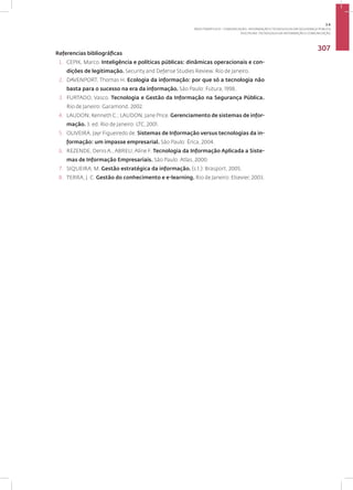 Disciplina: Tecnologia da Informação e Comunicação
307
Referencias bibliográficas
1. CEPIK, Marco. Inteligência e políticas públicas: dinâmicas operacionais e con-
dições de legitimação. Security and Defense Studies Review. Rio de Janeiro.
2. DAVENPORT, Thomas H. Ecologia da informação: por que só a tecnologia não
basta para o sucesso na era da informação. São Paulo: Futura, 1998.
3. FURTADO, Vasco. Tecnologia e Gestão da Informação na Segurança Pública.
Rio de Janeiro: Garamond, 2002.
4. LAUDON, Kenneth C.; LAUDON, Jane Price. Gerenciamento de sistemas de infor-
mação. 3. ed. Rio de Janeiro: LTC, 2001.
5. OLIVEIRA, Jayr Figueiredo de. Sistemas de Informação versus tecnologias da in-
formação: um impasse empresarial. São Paulo: Érica, 2004.
6. REZENDE, Denis A., ABREU, Aline F. Tecnologia da Informação Aplicada a Siste-
mas de Informação Empresariais. São Paulo: Atlas, 2000.
7. SIQUEIRA, M. Gestão estratégica da informação. (s.l.): Brasport, 2005.
8. TERRA, J. C. Gestão do conhecimento e e-learning. Rio de Janeiro: Elsevier, 2003.
3.6
ÁREA TEMÁTICA VI - COMUNICAÇÃO, INFORMAÇÃO E TECNOLOGIAS EM SEGURANÇA PÚBLICA
 