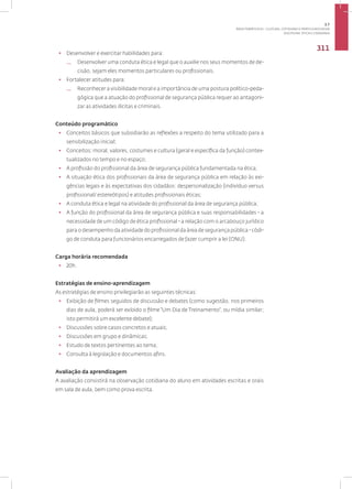 Disciplina: Ética e Cidadania
311
• Desenvolver e exercitar habilidades para:
— Desenvolver uma conduta ética e legal que o auxilie nos seus momentos de de-
cisão, sejam eles momentos particulares ou profissionais.
• Fortalecer atitudes para:
— Reconhecer a visibilidade moral e a importância de uma postura político-peda-
gógica que a atuação do profissional de segurança pública requer ao antagoni-
zar as atividades ilícitas e criminais.
Conteúdo programático
• Conceitos básicos que subsidiarão as reflexões a respeito do tema utilizado para a
sensibilização inicial;
• Conceitos: moral, valores, costumes e cultura (geral e específica da função) contex-
tualizados no tempo e no espaço;
• A profissão do profissional da área de segurança pública fundamentada na ética;
• A situação ética dos profissionais da área de segurança pública em relação às exi-
gências legais e às expectativas dos cidadãos: despersonalização (indivíduo versus
profissional/ estereótipos) e atitudes profissionais éticas;
• A conduta ética e legal na atividade do profissional da área de segurança pública;
• A função do profissional da área de segurança pública e suas responsabilidades - a
necessidade de um código de ética profissional - a relação com o arcabouço jurídico
para o desempenho da atividade do profissional da área de segurança pública - códi-
go de conduta para funcionários encarregados de fazer cumprir a lei (ONU).
Carga horária recomendada
• 20h.
Estratégias de ensino-aprendizagem
As estratégias de ensino privilegiarão as seguintes técnicas:
• Exibição de filmes seguidos de discussão e debates (como sugestão, nos primeiros
dias de aula, poderá ser exibido o filme “Um Dia de Treinamento”, ou mídia similar;
isto permitirá um excelente debate);
• Discussões sobre casos concretos e atuais;
• Discussões em grupo e dinâmicas;
• Estudo de textos pertinentes ao tema;
• Consulta à legislação e documentos afins.
Avaliação da aprendizagem
A avaliação consistirá na observação cotidiana do aluno em atividades escritas e orais
em sala de aula, bem como prova escrita.
3.7
ÁREA TEMÁTICA VII - CULTURA, COTIDIANO E PRÁTICA REFLEXIVA
 