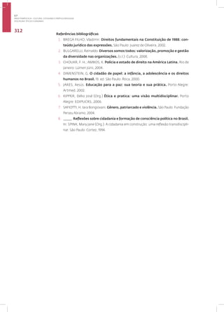 Disciplina: Ética e Cidadania
312
Referências bibliográficas
1. BREGA FILHO, Vladimir. Direitos fundamentais na Constituição de 1988: con-
teúdo jurídico das expressões. São Paulo: Juarez de Oliveira, 2002.
2. BULGARELLI, Reinaldo. Diversos somos todos: valorização, promoção e gestão
da diversidade nas organizações. (s.l.): Cultura, 2008.
3. CHOUKR, F. H.; AMBOS, K. Polícia e estado de direito na América Latina. Rio de
Janeiro: Lúmen Júris, 2004.
4. DIMENSTEIN, G. O cidadão de papel: a infância, a adolescência e os direitos
humanos no Brasil. 19. ed. São Paulo: Ática, 2000.
5. JARES, Xesús. Educação para a paz: sua teoria e sua prática. Porto Alegre:
Artmed, 2002.
6. KIPPER, Délio José (Org.) Ética e pratica: uma visão multidisciplinar. Porto
Alegre: EDIPUCRS,.2006.
7. SAFIOTTI, H. Iara Bongiovani. Gênero, patriarcado e violência. São Paulo: Fundação
Perseu Abramo, 2004.
8. _____. Reflexões sobre cidadania e formação de consciência política no Brasil.
In: SPINK, Mary Jane (Org.). A cidadania em construção: uma reflexão transdiscipli-
nar. São Paulo: Cortez, 1994.
3.7
ÁREA TEMÁTICA VII - CULTURA, COTIDIANO E PRÁTICA REFLEXIVA
 