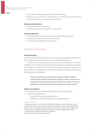 Disciplina: Diversidade Étnico-sociocultural
314
• Raça e ciência: razões pelas quais persiste o conceito de raça;
• Enfrentamento ao racismo e à discriminação e seu impacto no fortalecimento do
processo democrático e no desenvolvimento do país.
Aspectos procedimentais
• Conduta profissional humanizada;
• Procedimentos operacionais frente aos crimes raciais.
Aspectos atitudinais
• Reconhecimento da diversidade racial e cultural da sociedade brasileira;
• Destituição de preconceitos e discriminação racial;
• Promotores da equidade étnico-sóciocultural.
DESCRIÇÃO DA DISCIPLINA
Contextualização
A disciplina de“Diversidade Étnico-sociocultural” surge como resultado das políticas pú-
blicas voltadas para segurança pública e a promoção da igualdade racial.
Cabe destacar que esta disciplina é uma excelente oportunidade de se criar espaços
de reflexão sobre o papel dos profissionais de segurança pública em relação à diversidade
racial, religiosa e cultural brasileira, além da busca pela eliminação dos estigmas, dos
preconceitos e das abordagens discriminatórias realizadas em pessoas vulneráveis ou
em situação de vulnerabilidade.5
“Estamos convencidos de que racismo, discriminação racial, xenofobia e intolerância
correlata revelam-se de maneira diferenciada para mulheres e meninas, e podem estar entre
os fatores que levam a uma deterioração de sua condição de vida, à pobreza, à violência, às
múltiplas formas de discriminação e à limitação ou negação de seus direitos humanos”.6
Objetivo da disciplina
Criar condições para que o profissional da área de Segurança Pública possa:
• Ampliar conhecimentos para:
— Analisar a formação da sociedade brasileira;
— Identificar as contribuições do negro na sociedade brasileira;
5
Pessoas vulneráveis ou em situação de vulnerabilidade: mulheres; crianças e adolescentes; pessoas
com deficiência; lésbicas, gays, bissexuais, travestis; pessoas idosas; vítimas da criminalidade do abuso
do poder; usuários e dependentes de drogas; pessoas em situação de rua; negros, índios e ciganos, bem
como os Povos e Comunidades Tradicionais de Matriz Africana, Matriz Indígena e Matriz Cigana.
6
Declaração da III Conferência Mundial contra o Racismo,
Xenofobia e Intolerâncias Correlatas, parágrafo 69.
3.7
ÁREA TEMÁTICA VII - CULTURA, COTIDIANO E PRÁTICA REFLEXIVA
 