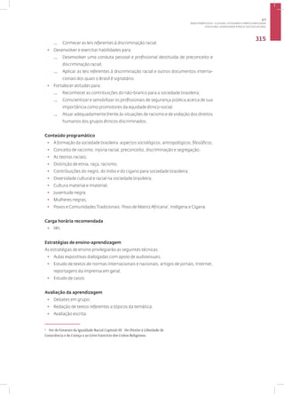 Disciplina: Diversidade Étnico-sociocultural
315
— Conhecer as leis referentes à discriminação racial.
• Desenvolver e exercitar habilidades para:
— Desenvolver uma conduta pessoal e profissional destituída de preconceito e
discriminação racial;
— Aplicar as leis referentes à discriminação racial e outros documentos interna-
cionais dos quais o Brasil é signatário.
• Fortalecer atitudes para:
— Reconhecer as contribuições do não-branco para a sociedade brasileira;
— Conscientizar e sensibilizar os profissionais de segurança pública acerca de sua
importância como promotores da equidade étnico-social;
— Atuar adequadamente frente às situações de racismo e de violação dos direitos
humanos dos grupos étnicos discriminados.
Conteúdo programático
• A formação da sociedade brasileira: aspectos sociológicos, antropológicos, filosóficos;
• Conceito de racismo, injúria racial, preconceito, discriminação e segregação;
• As teorias raciais;
• Distinção de etnia, raça, racismo;
• Contribuições do negro, do índio e do cigano para sociedade brasileira;
• Diversidade cultural e racial na sociedade brasileira;
• Cultura material e imaterial;
• Juventude negra;
• Mulheres negras;
• Povos e Comunidades Tradicionais: Povo de Matriz Africana7
, Indígena e Cigana.
Carga horária recomendada
• 14h.
Estratégias de ensino-aprendizagem
As estratégias de ensino privilegiarão as seguintes técnicas:
• Aulas expositivas dialogadas com apoio de audiovisuais;
• Estudo de textos de normas internacionais e nacionais, artigos de jornais, Internet,
reportagens da imprensa em geral;
• Estudo de casos.
Avaliação da aprendizagem
• Debates em grupo;
• Redação de textos referentes a tópicos da temática;
• Avaliação escrita.
7
Ver do Estatuto da Igualdade Racial Capítulo III - Do Direito à Liberdade de
Consciência e de Crença e ao Livre Exercício dos Cultos Religiosos.
3.7
ÁREA TEMÁTICA VII - CULTURA, COTIDIANO E PRÁTICA REFLEXIVA
 