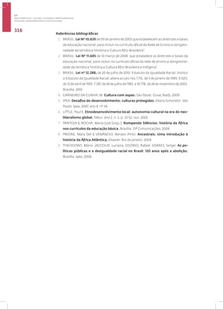 Disciplina: Diversidade Étnico-sociocultural
316
Referências bibliográficas
1. BRASIL. Lei Nº 10.639 de 09 de Janeiro de 2003 que estabelecem as diretrizes e bases
da educação nacional, para incluir no currículo oficial da Rede de Ensino a obrigato-
riedade da temática“História e Cultura Afro-Brasileira”.
2. BRASIL. Lei Nº 11.645 de 10 março de 2008, que estabelece as diretrizes e bases da
educação nacional, para incluir no currículo oficial da rede de ensino a obrigatorie-
dade da temática“História e Cultura Afro-Brasileira e Indígena”.
3. BRASIL. Lei nº 12.288, de 20 de julho de 2010. Estatuto da Igualdade Racial. Institui
o Estatuto da Igualdade Racial; altera as Leis nos 7.716, de 5 de janeiro de 1989, 9.029,
de 13 de abril de 1995, 7.347, de 24 de julho de 1985, e 10.778, de 24 de novembro de 2003.
Brasília: 2010
4. CARNEIRO DA CUNHA, M. Cultura com aspas. São Paulo: Cosac Naify. 2009.
5. IPEA. Desafios do desenvolvimento: culturas protegidas. Eliana Simonetti. São
Paulo: Ipea, 2007, ano 4, nº 34.
6. LITTLE, Paul E. Etnodesenvolvimento local: autonomia cultural na era do neo-
liberalismo global. Tellus, ano 2, n. 3, p. 33-52, out. 2002.
7. PANTOJA & ROCHA, Maria José [orgs.]. Rompendo Silêncios: história da África
nos currículos da educação básica. Brasília: DP Comunicações, 2004.
8. PRIORE, Mary Del & VENÂNCIO, Renato Pinto. Ancestrais: Uma introdução à
história da África Atlântica, Elsevier, Rio de Janeiro, 2004.
9. THEODORO, Mário, JACCOUD, Luciana, OSÓRIO, Rafael, SOARES, Sergei. As po-
líticas públicas e a desigualdade racial no Brasil: 120 anos após a abolição.
Brasília: Ipea, 2008.
3.7
ÁREA TEMÁTICA VII - CULTURA, COTIDIANO E PRÁTICA REFLEXIVA
 