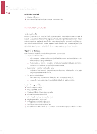 Disciplina: Identidade e Cultura da Organização Bombeiro Militar
318
Aspectos atitudinais
• Direitos e Deveres;
• Alinhamento entre os valores pessoais e institucionais.
DESCRIÇÃO DA DISCIPLINA
Contextualização
Estudos organizacionais têm demonstrado que quanto mais o profissional conhecer a
missão, seus valores, ritos, normas legais, dentre outros aspectos institucionais, maior
será as chances de se adaptar a profissão.Assim, esta disciplina tem como propósito au-
xiliar o alinhamento entre os valores e expectativas pessoais aos desafios organizacio-
nais e aos regulamentos institucionais de forma que haja harmonia entre os dois.
Objetivos da disciplina
Criar condições para que o profissional bombeiro militar possa:
• Ampliar conhecimentos:
— Compreender a organização, as atribuições, bem como seu funcionamento ge-
ral sob o enfoque organizacional;
— Reconhecer os valores e princípios constitucionais e da instituição como fun-
damentos norteadores da ação do bombeiro militar.
• Desenvolver e exercitar habilidades para:
— Utilizar os instrumentos e procedimentos adequados relacionados às funções
organizacionais e seus trâmites.
• Fortalecer atitudes para:
— Declarar a missão institucional e a visão de futuro da organização;
— Atuar alinhado aos seus princípios e à identidade da sua instituição.
Conteúdo programático
• História da instituição;
• Missão constitucional;
• Missão e visão de futuro da corporação;
• Competências constitucionais;
• A instituição no sistema de defesa civil;
• Organograma da corporação;
• Princípios e valores da corporação;
• Normas e regimentos institucionais;
• Procedimentos administrativos disciplinares (documentos específicos da instituição).
3.7
ÁREA TEMÁTICA VII - CULTURA, COTIDIANO E PRÁTICA REFLEXIVA
 