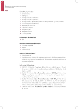 Disciplina: ORDEM UNIDA
322
Conteúdo programático
• Generalidades;
• Definições;
• Instrução individual sem arma;
• Instrução individual com arma;
• Instrução coletiva - formações, formaturas, deslocamentos e guardas fúnebres;
• Sinais de respeito e continência;
• Apresentação individual;
• Continência de tropa;
• Hinos e canções;
• Bandeira nacional;
• Guarda bandeira.
Carga horária recomendada
• 20h.
Estratégias de ensino-aprendizagem
• Exposição dialogada;
• Vídeos;
• Demonstração.
Avaliação da aprendizagem
• Avaliação escrita.
• Avaliação prática. Recomenda-se a elaboração de uma planilha de avaliação indi-
vidual com os procedimentos que deverão ser executados pelo discente durante as
atividades avaliativas.
Referências bibliográficas
1. EXÉRCITO BRASILEIRO. Portaria nº 079, de 13 de julho de 2000. Aprova o Manual
de Campanha C 22-5 - Ordem Unida. Estado Maior do Exército. 3ª Ed. Brasília - DF, 13
de julho de 2000.
2. BRASIL. Ministério da Defesa. Portaria Normativa nº 660-MD, de 19 de maio de
2009.Aprova o Regulamento de Continências, Honras, Sinais de Respeito e Cerimo-
nial Militar das Forças Armadas.
3. BRASIL. Ministério da Defesa. Portaria Normativa nº 849 -MD, de 04 de abril de
2013. Altera os arts. 45, 81, 83, 92, 100, 104, 110, 111, 124, 133, 136, 148 e 201 da Portaria
Normativa nº 660-MD, de 19 de maio de 2009, que aprova o Regulamento de Conti-
nências, Honras, Sinais de Respeito e Cerimonial Militar das Forças Armadas.
4. EXÉRCITO BRASILEIRO. Vade-Mécum nº 01 ao nº 10. Trata do Cerimonial Militar
do Exército.
3.7
ÁREA TEMÁTICA VII - CULTURA, COTIDIANO E PRÁTICA REFLEXIVA
 