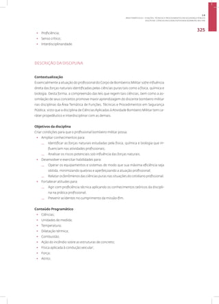 DISCIPLINA: CIÊNCIAS APLICADAS À ATIVIDADE BOMBEIRO MILITAR
325
• Proficiência;
• Senso crítico;
• Interdisciplinaridade.
DESCRIÇÃO DA DISCIPLINA
Contextualização
Essencialmente a atuação do profissional do Corpo de Bombeiros Militar sofre influência
direta das forças naturais identificadas pelas ciências puras tais como a física, química e
biologia. Desta forma, a compreensão das leis que regem tais ciências, bem como a as-
similação de seus conceitos promove maior aprendizagem do discente bombeiro militar
nas disciplinas da Área Temática de Funções, Técnicas e Procedimentos em Segurança
Pública, visto que a disciplina de CiênciasAplicadas àAtividade Bombeiro Militar tem ca-
ráter propedêutico e interdisciplinar com as demais.
Objetivos da disciplina
Criar condições para que o profissional bombeiro militar possa:
• Ampliar conhecimentos para:
— Identificar as forças naturais estudadas pela física, química e biologia que in-
fluenciam nas atividades profissionais;
— Analisar os riscos potenciais sob influência das forças naturais.
• Desenvolver e exercitar habilidades para:
— Operar os equipamentos e sistemas de modo que sua máxima eficiência seja
obtida, minimizando quebras e aperfeiçoando a atuação profissional;
— Relatar os fenômenos das ciências puras nas situações do cotidiano profissional.
• Fortalecer atitudes para:
— Agir com proficiência técnica aplicando os conhecimentos teóricos da discipli-
na na prática profissional;
— Prevenir acidentes no cumprimento da missão-fim.
Conteúdo Programático
• Ciências;
• Unidades de medida;
• Temperatura;
• Dilatação térmica;
• Combustão;
• Ação do incêndio sobre as estruturas de concreto;
• Física aplicada à condução veicular;
• Força;
• Atrito;
3.8
ÁREA TEMÁTICA VIII - FUNÇÕES, TÉCNICAS E PROCEDIMENTOS EM SEGURANÇA PÚBLICA
 