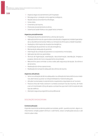 Disciplina: Atendimento Pré-Hospitalar
328
• Aspectos legais do atendimento pré-hospitalar;
• Biossegurança - proteção contra agentes biológicos;
• Noções básicas de anatomia e fisiologia;
• Sinais vitais;
• Cinemática do trauma;
• Protocolos de atendimento à vítima;
• Sistema de Saúde Pública e seu papel neste contexto.
Aspectos procedimentais
• Prestação de pronto atendimento a vítimas de trauma;
• Aplicação de técnicas do suporte básico de vida até a chegada de Unidade Especializa-
da ou de profissional da área médica ou remoção da vítima para unidade hospitalar;
• Avaliação e informação da situação de emergência;
• Estabilização de pacientes na cena de emergência;
• Manipulação adequada do paciente;
• Informação da condição do paciente e os tratamentos ministrados;
• Aplicação das técnicas aprendidas;
• Técnicas de higienização, esterilização, descontaminação, desinfecção, limpeza e
assepsia; fatores de riscos e equipamentos de proteção.
• Mecanismos para controlar a cena e zelar pela segurança da equipe, da vítima e
de terceiros;
• Realização de rotinas operacionais;
• Realização do transporte adequado das vítimas de trauma.
Aspectos atitudinais
• Senso na utilização da técnica adequada e na utilização de meios de fortuna e mate-
riais alternativos quando na indisponibilidade do material adequado.
• Atitudes humanizadas no atendimento respeitando a dignidade do ser humano;
• Postura critica de modo a abstrair o contexto social por traz dos traumas, de modo
a ser um incentivador e força de apoio a campanhas que visem à diminuição de todo
tipo de violência.
• Atenção à segurança ergonômica do profissional.
DESCRIÇÃO DA DISCIPLINA
Contextualização
A grande maioria dos acidentes poderia ser evitada, porém, quando ocorrem, alguns co-
nhecimentos simples podem diminuir o sofrimento, evitar complicações futuras e até
mesmo salvar vidas.
3.8
ÁREA TEMÁTICA VIII - FUNÇÕES, TÉCNICAS E PROCEDIMENTOS EM SEGURANÇA PÚBLICA
 