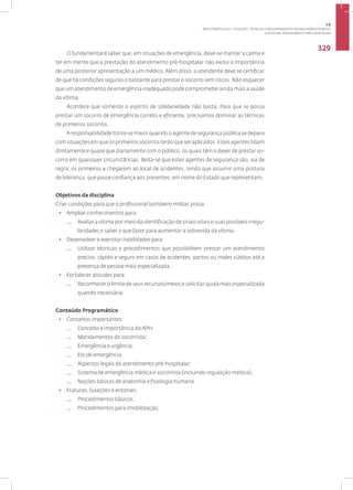 Disciplina: Atendimento Pré-Hospitalar
329
O fundamental é saber que, em situações de emergência, deve-se manter a calma e
ter em mente que a prestação do atendimento pré-hospitalar não exclui a importância
de uma posterior apresentação a um médico. Além disso, o atendente deve se certificar
de que há condições seguras o bastante para prestar o socorro sem riscos. Não esquecer
que um atendimento de emergência inadequado pode comprometer ainda mais a saúde
da vítima.
Acontece que somente o espírito de solidariedade não basta. Para que se possa
prestar um socorro de emergência correto e eficiente, precisamos dominar as técnicas
de primeiros socorros.
A responsabilidade torna-se maior quando o agente de segurança pública se depara
com situações em que os primeiros socorros terão que ser aplicados. Estes agentes lidam
diretamente e quase que diariamente com o público, os quais têm o dever de prestar so-
corro em quaisquer circunstâncias. Nota-se que estes agentes de segurança são, via de
regra, os primeiros a chegarem ao local de acidentes, tendo que assumir uma postura
de liderança, que passe confiança aos presentes, em nome do Estado que representam.
Objetivos da disciplina
Criar condições para que o profissional bombeiro militar possa:
• Ampliar conhecimentos para:
— Avaliar a vítima por meio da identificação de sinais vitais e suas possíveis irregu-
laridades e saber o que fazer para aumentar a sobrevida da vítima.
• Desenvolver e exercitar habilidades para:
— Utilizar técnicas e procedimentos que possibilitem prestar um atendimento
preciso, rápido e seguro em casos de acidentes, partos ou males súbitos até a
presença de pessoa mais especializada.
• Fortalecer atitudes para:
— Reconhecer o limite de seus recursos/meios e solicitar ajuda mais especializada
quando necessária.
Conteúdo Programático
• Conceitos importantes:
— Conceito e importância do APH;
— Mandamentos do socorrista;
— Emergência e urgência;
— Elo de emergência.
— Aspectos legais do atendimento pré-hospitalar;
— Sistema de emergência médica e socorrista (incluindo regulação médica);
— Noções básicas de anatomia e fisiologia humana.
• Fraturas, luxações e entorses:
— Procedimentos básicos;
— Procedimentos para imobilização;
3.8
ÁREA TEMÁTICA VIII - FUNÇÕES, TÉCNICAS E PROCEDIMENTOS EM SEGURANÇA PÚBLICA
 