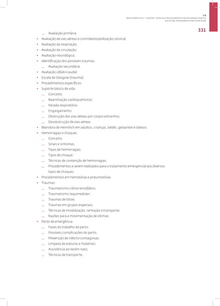 Disciplina: Atendimento Pré-Hospitalar
331
— Avaliação primária:
• Avaliação de vias aéreas e controle/estabilização cervical;
• Avaliação da respiração;
• Avaliação da circulação;
• Avaliação neurológica;
• Identificação dos possíveis traumas.
— Avaliação secundária:
• Avaliação céfalo-caudal;
• Escala de Glasgow (trauma);
• Procedimentos específicos.
• Suporte básico de vida:
— Conceito;
— Reanimação cardiopulmonar;
— Parada respiratória;
— Engasgamento;
— Obstrução das vias aéreas por corpos estranhos;
— Desobstrução de vias aéreas:
• Manobra de Heimilich em adultos, crianças, bebês, gestantes e obesos.
• Hemorragias e choques:
— Conceito;
— Sinais e sintomas;
— Tipos de hemorragias;
— Tipos de choque;
— Técnicas de contenção de hemorragias;
— Procedimentos a serem realizados para o tratamento emergencial aos diversos
tipos de choques.
• Procedimentos em hemotórax e pneumotórax.
• Traumas:
— Traumatismo crânio-encefálico;
— Traumatismo raquimedular;
— Traumas de tórax;
— Traumas em grupos especiais;
— Técnicas de imobilização, remoção e transporte;
— Razões para a movimentação de vítimas.
• Parto de emergência:
— Fases do trabalho de parto;
— Possíveis complicações do parto;
— Prevenção de infecto-contagiosas;
— Limpeza de viaturas e materiais;
— Assistência ao recém nato;
— Técnicas de transporte.
3.8
ÁREA TEMÁTICA VIII - FUNÇÕES, TÉCNICAS E PROCEDIMENTOS EM SEGURANÇA PÚBLICA
 