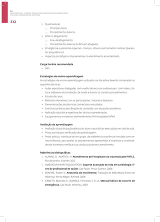 Disciplina: Atendimento Pré-Hospitalar
332
• Queimaduras:
— Principais tipos;
— Procedimentos básicos.
• APH no afogamento:
— Grau de afogamento;
— Procedimentos básicos do APH em afogados;
• Emergência e pacientes especiais: crianças, idosos e perturbados mentais (pacien-
tes psiquiátricos).
• Aspectos psicológicos intervenientes no atendimento ao acidentado.
Carga horária recomendada
• 60h.
Estratégias de ensino-aprendizagem
As estratégias de ensino-aprendizagem utilizadas na disciplina deverão contemplar as
seguintes técnicas:
• Aulas expositivas dialogadas com auxílio de recursos audiovisuais: com vídeos, fo-
tos e softwares de simulação, de modo a ilustrar os corretos procedimentos;
• Estudo de casos;
• Métodos interativos com os participantes: indutivo e dedutivo;
• Demonstrações das técnicas conhecidas e estudadas;
• Exercícios práticos para fixação do conteúdo com situações-problema.
• Aplicação da prática repetitiva das técnicas apresentadas.
• Equipamentos e materiais de Atendimento Pré-Hospitalar (APH).
Avaliação da aprendizagem
• Avaliação da participação efetiva do aluno nas práticas executadas em sala de aula;
• Prova escrita para verificação de aprendizagem;
• Prova prática, individual ou em grupo, de preferência ocorrência simulada com ve-
rossimilhança, para avaliar os procedimentos apreendidos e incentivar a criativida-
de dos discentes e verificar sua conduta durante o atendimento.
Referências bibliográficas
1. ALFARO, D. ; MATTOS, H. Atendimento pré-hospitalar ao traumatizado PHTLS.
Rio de Janeiro: Elsevier, 2012.
2. AMERICAN HEART ASSOCIATION. Suporte avançado de vida em cardiologia: li-
vro do profissional de saúde. São Paulo: Prous Science, 2008.
3. BENHKE, Robert S. Anatomia do movimento. Tradução de Nilda Maria Farias de
Albernaz. Porto Alegre: Artmed, 2004.
4. CANETTI, Marcelo D.; ALVAREZ, Fernando S. Et al. Manual básico de socorro de
emergência. São Paulo: Atheneu, 2007.
3.8
ÁREA TEMÁTICA VIII - FUNÇÕES, TÉCNICAS E PROCEDIMENTOS EM SEGURANÇA PÚBLICA
 