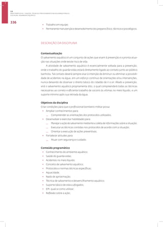 Disciplina: Salvamento Aquático
336
• Trabalho em equipe;
• Permanentemanutençãoedesenvolvimentodospreparosfísico,técnicosepsicológicos.
DESCRIÇÃO DA DISCIPLINA
Contextualização
O salvamento aquático é um conjunto de ações que visam à prevenção e a pronta atua-
ção nas situações onde existe risco de vida.
A atividade de salvamento aquático é essencialmente voltada para a prevenção,
onde o trabalho do guarda-vidas estará diretamente ligado ao contato junto ao público
banhista. Tal contato deverá sempre visar à intenção de diminuir ou eliminar a possibili-
dade de acidentes na água, em um esforço contínuo de orientações e/ou intervenções,
nunca deixando de observar o direito básico do cidadão de ir e vir. Aliado a prevenção,
virá o salvamento aquático propriamente dito, o qual compreenderá todas as técnicas
necessárias ao correto e eficiente trabalho de socorro às vítimas no meio liquido, e um
suporte mínimo após sua retirada da água.
Objetivos da disciplina
Criar condições para que o profissional bombeiro militar possa:
• Ampliar conhecimentos para:
— Compreender as orientações dos protocolos utilizados.
• Desenvolver e exercitar habilidades para:
— Planejar a ação de salvamento mediante a coleta de informações sobre a situação;
— Executar as técnicas contidas nos protocolos de acordo com a situação;
— Orientar a execução de ações preventivas.
• Fortalecer atitudes para:
— Atuar com segurança e cuidado.
Conteúdo programático
• Conhecimento do ambiente aquático;
• Saúde do guarda-vidas;
• Acidentes no meio líquido;
• Conceito de salvamento aquático;
• Protocolos e normas técnicas específicas;
• Aquacidade;
• Nado de aproximação;
• Técnica de salvamento e desvencilhamento aquático;
• Suporte básico de vida a afogados;
• EPI: quais e como utilizar;
• Reflexão sobre a ação;
3.8
ÁREA TEMÁTICA VIII - FUNÇÕES, TÉCNICAS E PROCEDIMENTOS EM SEGURANÇA PÚBLICA
 