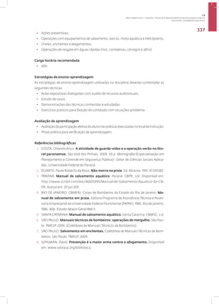 Disciplina: Salvamento Aquático
337
• Ações preventivas;
• Operações com equipamentos de salvamento, barcos, moto aquática e helicópteros;
• Cheias, enchentes e alagamentos;
• Operações de resgate em águas rápidas (rios, corredeiras, córregos e afins).
Carga horária recomendada
• 60h.
Estratégias de ensino-aprendizagem
As estratégias de ensino-aprendizagem utilizadas na disciplina deverão contemplar as
seguintes técnicas:
• Aulas expositivas dialogadas com auxílio de recursos audiovisuais;
• Estudo de casos;
• Demonstrações das técnicas conhecidas e estudadas;
• Exercícios práticos para fixação do conteúdo com situações-problema.
Avaliação da aprendizagem
• Avaliaçãodaparticipaçãoefetivadoalunonaspráticasexecutadasnolocaldeinstrução;
• Prova prática para verificação de aprendizagem.
Referências bibliográficas
1. COSTA, Orlando Artur. A atividade de guarda-vidas e a operação verão no lito-
ral paranaense. São José dos Pinhais, 2004, 69 p. Monografia (Especialização em
Planejamento e Controle em Segurança Pública) - Setor de Ciências Sociais Aplica-
das, Universidade Federal do Paraná.
2. DUARTE, Paulo Roberto da Rosa. Não morra na praia. Ed.Alcance. 1991. ID 570583.
3. PARANÀ. Manual de salvamento aquático. Paraná: CBPR, s/d. Disponível em:
http://www.scribd.com/doc/46605995/Manual-de-Salvamento-Aquatico-do-CB-
PR. Acesso em: 07 jun 2011.
4. RIO DE JANEIRO. CBMERJ. Corpo de Bombeiros do Estado do Rio de Janeiro. Ma-
nual de salvamento em praia. Editora Programa de Assistência Técnica e Asses-
soria Empresarial da Universidade Federal Fluminense (PAPAE). 1986. Rio de Janeiro,
1986, 80p. Estado-Maior-Geral-BM-3.
5. SANTA CATARINA. Manual de salvamento aquático. Santa Catarina: CBMSC, s.d.
6. SÃO PAULO. Manuais técnicos de bombeiros: operações de mergulho. São Pau-
lo: PMESP, 2006. (Coletânea de Manuais Técnicos de Bombeiros).
7. SÃO PAULO. Salvamento em enchentes. Coletânea de Manuais Técnicas de Bom-
beiros. São Paulo: PMESP, 2009.
8. SZPILMAN, David. Prevenção é a maior arma contra o afogamento. Disponível
em: www.sobrasa.org/biblioteca.
3.8
ÁREA TEMÁTICA VIII - FUNÇÕES, TÉCNICAS E PROCEDIMENTOS EM SEGURANÇA PÚBLICA
 