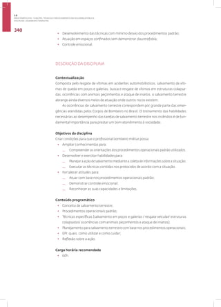 Disciplina: Salvamento Terrestre
340
• Desenvolvimento das técnicas com mínimo desvio dos procedimentos padrão;
• Atuação em espaços confinados sem demonstrar claustrofobia;
• Controle emocional.
DESCRIÇÃO DA DISCIPLINA
Contextualização
Composta pelo resgate de vítimas em acidentes automobilísticos, salvamento de víti-
mas de queda em poços e galerias, busca e resgate de vítimas em estruturas colapsa-
das, ocorrências com animais peçonhentos e ataque de insetos, o salvamento terrestre
abrange ainda diversos meios de atuação onde outros riscos existem.
As ocorrências de salvamento terrestre correspondem por grande parte das emer-
gências atendidas pelos Corpos de Bombeiro no Brasil. O treinamento das habilidades
necessárias ao desempenho das tarefas de salvamento terrestre nos incêndios é de fun-
damental importância para prestar um bom atendimento à sociedade.
Objetivos da disciplina
Criar condições para que o profissional bombeiro militar possa:
• Ampliar conhecimentos para:
— Compreender as orientações dos procedimentos operacionais padrão utilizados.
• Desenvolver e exercitar habilidades para:
— Planejar a ação de salvamento mediante a coleta de informações sobre a situação;
— Executar as técnicas contidas nos protocolos de acordo com a situação.
• Fortalecer atitudes para:
— Atuar com base nos procedimentos operacionais padrão;
— Demonstrar controle emocional;
— Reconhecer as suas capacidades e limitações.
Conteúdo programático
• Conceito de salvamento terrestre;
• Procedimentos operacionais padrão;
• Técnicas específicas (salvamento em poços e galerias / resgate veicular/ estruturas
colapsadas/ ocorrências com animais peçonhentos e ataque de insetos);
• Planejamento para salvamento terrestre com base nos procedimentos operacionais;
• EPI: quais, como utilizar e como cuidar;
• Reflexão sobre a ação.
Carga horária recomendada
• 60h.
3.8
ÁREA TEMÁTICA VIII - FUNÇÕES, TÉCNICAS E PROCEDIMENTOS EM SEGURANÇA PÚBLICA
 