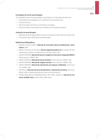 Disciplina: Salvamento Terrestre
341
Estratégias de ensino-aprendizagem
As estratégias de ensino-aprendizagem contemplam o uso das seguintes técnicas:
• Aulas expositivas dialogadas com auxílio de recursos audiovisuais;
• Estudos de casos;
• Demonstrações das técnicas conhecidas e estudadas;
• Exercícios práticos para fixação do conteúdo com situações-problema.
Avaliação da aprendizagem
• Avaliação da participação efetiva do aluno nas práticas executadas em sala de aula;
• Prova prática para verificação de aprendizagem.
Referências bibliográficas
1. ARAÚJO, Francisco Bento. Manual de instruções técnico-profissionais: salva-
mento. 2006.
2. BRASIL. Ministério do Trabalho. Norma regulamentadora 33: Condições de meio
ambiente de trabalho na indústria da construção. Brasil. 2012.
3. SANTA CATARINA. Manual de busca e resgate em estrutura colapsada (BREC).
Santa Catarina: CBMSC, 2012.
4. SANTA CATARINA. Manual de busca terrestre. Santa Catarina: CBMSC, 2012.
5. SANTA CATARINA. Manual de resgate veicular. Santa Catarina: CBMSC, 2012.
6. SANTA CATARINA. Manual de salvamento em espaços confinados. Santa Cata-
rina: CBMSC, 2012.
7. SÃO PAULO. Manuais técnicos de bombeiros: salvamento terrestre. São Paulo:
PMESP, 2006. (Coletânea de Manuais Técnicos de Bombeiros).
8. SEARCH AND RESCUE TRAINING BOOK. IAFF, 2006, Oklahoma. Manual do Ins-
trutor do BREC leve, OFDA USAID, 2009, Brasil.
3.8
ÁREA TEMÁTICA VIII - FUNÇÕES, TÉCNICAS E PROCEDIMENTOS EM SEGURANÇA PÚBLICA
 