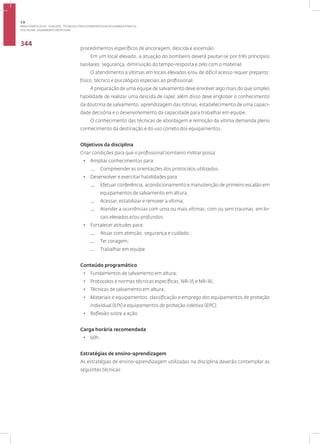 Disciplina: Salvamento em Altura
344
procedimentos específicos de ancoragem, descida e ascensão.
Em um local elevado, a atuação do bombeiro deverá pautar-se por três princípios
basilares: segurança, diminuição do tempo-resposta e zelo com o material.
O atendimento a vítimas em locais elevados e/ou de difícil acesso requer preparos:
físico, técnico e psicológico especiais ao profissional.
A preparação de uma equipe de salvamento deve envolver algo mais do que simples
habilidade de realizar uma descida de rapel, além disso deve englobar o conhecimento
da doutrina de salvamento, aprendizagem das rotinas, estabelecimento de uma capaci-
dade decisória e o desenvolvimento da capacidade para trabalhar em equipe.
O conhecimento das técnicas de abordagem e remoção da vítima demanda pleno
conhecimento da destinação e do uso correto dos equipamentos.
Objetivos da disciplina
Criar condições para que o profissional bombeiro militar possa:
• Ampliar conhecimentos para:
— Compreender as orientações dos protocolos utilizados.
• Desenvolver e exercitar habilidades para:
— Efetuar conferência, acondicionamento e manutenção de primeiro escalão em
equipamentos de salvamento em altura;
— Acessar, estabilizar e remover a vítima;
— Atender a ocorrências com uma ou mais vítimas, com ou sem traumas, em lo-
cais elevados e/ou profundos.
• Fortalecer atitudes para:
— Atuar com atenção, segurança e cuidado.;
— Ter coragem;
— Trabalhar em equipe.
Conteúdo programático
• Fundamentos de salvamento em altura;
• Protocolos e normas técnicas específicas, NR-35 e NR-36;
• Técnicas de salvamento em altura;
• Materiais e equipamentos: classificação e emprego dos equipamentos de proteção
individual (EPI) e equipamentos de proteção coletiva (EPC);
• Reflexão sobre a ação.
Carga horária recomendada
• 60h.
Estratégias de ensino-aprendizagem
As estratégias de ensino-aprendizagem utilizadas na disciplina deverão contemplar as
seguintes técnicas:
3.8
ÁREA TEMÁTICA VIII - FUNÇÕES, TÉCNICAS E PROCEDIMENTOS EM SEGURANÇA PÚBLICA
 