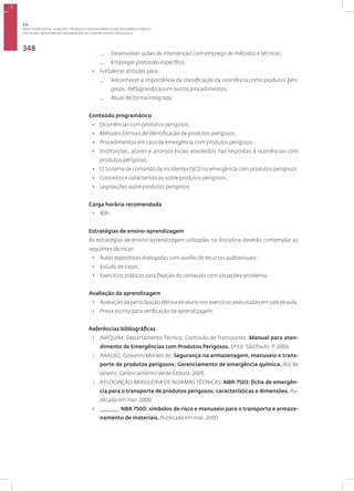 Disciplina: Intervenção em Emergências com Produtos Perigosos
348
— Desenvolver ações de intervenção com emprego de métodos e técnicas;
— Empregar protocolo específico.
• Fortalecer atitudes para:
— Reconhecer a importância da classificação da ocorrência como produtos peri-
gosos, deflagrando assim outros procedimentos;
— Atuar de forma integrada.
Conteúdo programático
• Ocorrências com produtos perigosos;
• Métodos formais de identificação de produtos perigosos;
• Procedimentos em caso de emergência com produtos perigosos;
• Instituições, atores e arranjos locais envolvidos nas respostas à ocorrências com
produtos perigosos;
• O Sistema de comando de incidentes (SCI) na emergência com produtos perigosos;
• Conceitos e características sobre produtos perigosos;
• Legislações sobre produtos perigosos.
Carga horária recomendada
• 40h.
Estratégias de ensino-aprendizagem
As estratégias de ensino-aprendizagem utilizadas na disciplina deverão contemplar as
seguintes técnicas:
• Aulas expositivas dialogadas com auxílio de recursos audiovisuais;
• Estudo de casos;
• Exercícios práticos para fixação do conteúdo com situações-problema.
Avaliação da aprendizagem
• Avaliação da participação efetiva do aluno nos exercícios executadas em sala de aula;
• Prova escrita para verificação de aprendizagem.
Referências bibliográficas
1. ABIQUIM, Departamento Técnico, Comissão de Transportes. Manual para aten-
dimento de Emergências com Produtos Perigosos. 5ª Ed. São Paulo. P. 2006.
2. ARAUJO, Giovanni Moraes de. Segurança na armazenagem, manuseio e trans-
porte de produtos perigosos: Gerenciamento de emergência química. Rio de
Janeiro: Gerenciamento Verde Editora, 2005.
3. ASSOCIAÇÃO BRASILEIRA DE NORMAS TÉCNICAS. NBR 7503: ficha de emergên-
cia para o transporte de produtos perigosos: características e dimensões. Pu-
blicada em mar. 2000.
4. _______. NBR 7500: símbolos de risco e manuseio para o transporte e armaze-
namento de materiais. Publicada em mar. 2000.
3.8
ÁREA TEMÁTICA VIII - FUNÇÕES, TÉCNICAS E PROCEDIMENTOS EM SEGURANÇA PÚBLICA
 