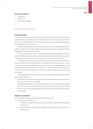 DISCIPLINA: PREVENÇÃO A INCÊNDIO
351
Aspectos atitudinais
• Proficiência;
• Senso crítico;
• Interdisciplinaridade.
DESCRIÇÃO DA DISCIPLINA
Contextualização
A prevenção contra incêndio é um dos tópicos abordados mais importantes na avaliação
e planejamento da proteção de uma coletividade. O termo “prevenção de incêndio” ex-
pressa tanto a educação pública como as medidas de segurança contra incêndio pânico
em uma edificação ou área de risco.
A implantação da prevenção de incêndio se faz por meio das atividades que visam a
evitar o surgimento do sinistro, possibilitar sua extinção e reduzir seus efeitos antes da
chegada do Corpo de Bombeiros Militar.
O serviço de segurança contra incêndio e pânico desempenhado pelos Corpos de
Bombeiros Militares operacionaliza as atividades de prevenção de incêndio, garantindo
a integridade da vida humana, a incolumidade do meio ambiente e patrimônio.
As atividades relacionadas com a educação consistem no preparo da população por
meio da difusão de ideias que divulgam as medidas de segurança para evitar o surgi-
mento de incêndios nas ocupações. Buscam, ainda, ensinar os procedimentos a serem
adotados pelas pessoas diante de um incêndio, os cuidados a serem observados com a
manipulação de produtos perigosos e também os perigos das práticas que geram riscos
de incêndio.
As atividades que visam à prevenção contra incêndio das edificações e áreas de risco
podem ser agrupadas em:
• Atividades relacionadas com as exigências de medidas de segurança contra incên-
dio e pânico nas diversas ocupações;
• Atividades relacionadas com a perícia e coleta de dados dos incêndios pelos órgãos
públicos, que visam a aprimorar técnicas de combate e melhorar a prevenção de
incêndios por meio da investigação, estudo dos casos reais e estudo quantitativo
dos incêndios.
Objetivos da disciplina
Criar condições para que o profissional bombeiro militar possa:
• Ampliar conhecimentos para:
— Conhecer as medidas de segurança contra incêndio e pânico das edificações e
áreas de risco;
— Entender os princípios de ação e exigências da legislação de prevenção de in-
cêndios local;
3.8
ÁREA TEMÁTICA VIII - FUNÇÕES, TÉCNICAS E PROCEDIMENTOS EM SEGURANÇA PÚBLICA
 