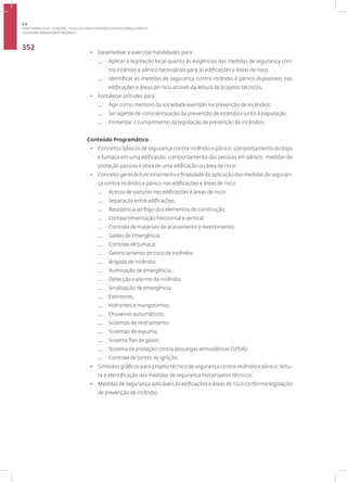 DISCIPLINA: PREVENÇÃO A INCÊNDIO
352
• Desenvolver e exercitar habilidades para:
— Aplicar a legislação local quanto às exigências das medidas de segurança con-
tra incêndio e pânico necessárias para as edificações e áreas de risco;
— Identificar as medidas de segurança contra incêndio e pânico disponíveis nas
edificações e áreas de risco através da leitura de projetos técnicos.
• Fortalecer atitudes para:
— Agir como membro da sociedade exemplo na prevenção de incêndios;
— Ser agente de conscientização da prevenção de incêndios junto à população.
— Fomentar o cumprimento da legislação de prevenção de incêndios.
Conteúdo Programático
• Conceitos básicos de segurança contra incêndio e pânico: comportamento do fogo
e fumaça em uma edificação; comportamento das pessoas em pânico; medidas de
proteção passiva e ativa de uma edificação ou área de risco.
• Conceito geral de funcionamento e finalidade de aplicação das medidas de seguran-
ça contra incêndio e pânico nas edificações e áreas de risco:
— Acesso de viaturas nas edificações e áreas de risco;
— Separação entre edificações;
— Resistência ao fogo dos elementos de construção;
— Compartimentação horizontal e vertical;
— Controle de materiais de acabamento e revestimento;
— Saídas de Emergência;
— Controle de fumaça;
— Gerenciamento de risco de incêndio;
— Brigada de incêndio;
— Iluminação de emergência;
— Detecção e alarme de incêndio;
— Sinalização de emergência;
— Extintores;
— Hidrantes e mangotinhos;
— Chuveiros automáticos;
— Sistemas de resfriamento;
— Sistemas de espuma;
— Sistema fixo de gases;
— Sistema de proteção contra descargas atmosféricas (SPDA);
— Controle de fontes de ignição.
• Símbolos gráficos para projeto técnico de segurança contra incêndio e pânico: leitu-
ra e identificação das medidas de segurança nos projetos técnicos.
• Medidas de segurança aplicáveis às edificações e áreas de risco conforme legislação
de prevenção de incêndio.
3.8
ÁREA TEMÁTICA VIII - FUNÇÕES, TÉCNICAS E PROCEDIMENTOS EM SEGURANÇA PÚBLICA
 