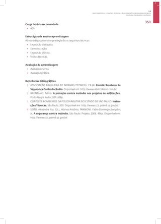 DISCIPLINA: PREVENÇÃO A INCÊNDIO
353
Carga horária recomendada
• 40h.
Estratégias de ensino-aprendizagem
As estratégias de ensino privilegiarão as seguintes técnicas:
• Exposição dialogada.
• Demonstração.
• Exposição prática.
• Visitas técnicas.
Avaliação da aprendizagem
• Avaliação escrita.
• Avaliação prática.
Referências bibliográficas
1. ASSOCIAÇÃO BRASILEIRA DE NORMAS TÉCNICAS. CB-24. Comitê Brasileiro de
Segurança Contra Incêndio. Disponível em: http://www.abntcolecao.com.br.
2. BRENTANO, Telmo. A proteção contra incêndio nos projetos de edificações.
Porto Alegre: Autor, 2011. 628p.
3. CORPO DE BOMBEIROS DA POLÍCIA MILITAR DO ESTADO DE SÃO PAULO. Instru-
ções Técnicas. São Paulo, 2011. Disponível em: http://www.ccb.polmil.sp.gov.br/.
4. SEITO, Alexandre Itiu; GILL, Afonso Antônio; PANNONI, Fabio Domingos (orgs) et
al. A segurança contra incêndio. São Paulo: Projeto, 2008. 496p. Disponível em:
http://www.ccb.polmil.sp.gov.br/.
3.8
ÁREA TEMÁTICA VIII - FUNÇÕES, TÉCNICAS E PROCEDIMENTOS EM SEGURANÇA PÚBLICA
 