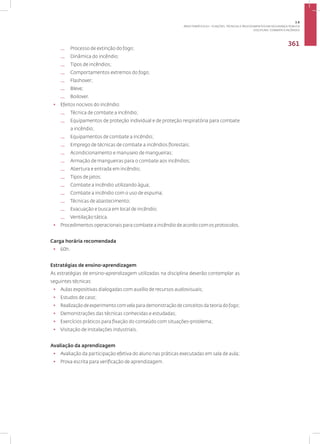 Disciplina: Combate a Incêndio
361
— Processo de extinção do fogo;
— Dinâmica do incêndio;
— Tipos de incêndios;
— Comportamentos extremos do fogo;
— Flashover;
— Bleve;
— Boilover.
• Efeitos nocivos do incêndio:
— Técnica de combate a incêndio;
— Equipamentos de proteção individual e de proteção respiratória para combate
a incêndio;
— Equipamentos de combate a incêndio;
— Emprego de técnicas de combate a incêndios florestais;
— Acondicionamento e manuseio de mangueiras;
— Armação de mangueiras para o combate aos incêndios;
— Abertura e entrada em incêndio;
— Tipos de jatos;
— Combate a incêndio utilizando água;
— Combate a incêndio com o uso de espuma;
— Técnicas de abastecimento;
— Evacuação e busca em local de incêndio;
— Ventilação tática.
• Procedimentos operacionais para combate a incêndio de acordo com os protocolos.
Carga horária recomendada
• 60h.
Estratégias de ensino-aprendizagem
As estratégias de ensino-aprendizagem utilizadas na disciplina deverão contemplar as
seguintes técnicas:
• Aulas expositivas dialogadas com auxílio de recursos audiovisuais;
• Estudos de caso;
• Realização de experimento com vela para demonstração de conceitos da teoria do fogo;
• Demonstrações das técnicas conhecidas e estudadas;
• Exercícios práticos para fixação do conteúdo com situações-problema;
• Visitação de instalações industriais.
Avaliação da aprendizagem
• Avaliação da participação efetiva do aluno nas práticas executadas em sala de aula;
• Prova escrita para verificação de aprendizagem.
3.8
ÁREA TEMÁTICA VIII - FUNÇÕES, TÉCNICAS E PROCEDIMENTOS EM SEGURANÇA PÚBLICA
 
