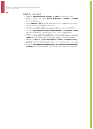 Disciplina: Combate a Incêndio
362
Referências bibliográficas
1. BRASÍLIA. Manual básico de combate a incêndio. Brasília: CBMDF, 2006
2. CAMILLO JÚNIOR. Abel Batista. Manual de prevenção e combate a incêndio.
São Paulo: SENAC. s.d.
3. NFPA. Standards Directory. 2012. Disponível em: http://www.nfpa.org/assets/fi-
les/pdf/codesstandards/reference_book.pdf.
4. RIO DE JANEIRO. Manual de combate a incêndio. Rio de Janeiro: CBMERJ, s.d.
5. SÃO PAULO. Manuais técnicos de bombeiros: combate a incêndio edifício alto.
São Paulo: PMESP, 2006. (Coletânea de Manuais Técnicos de Bombeiros).
6. SÃO PAULO. Manuais técnicos de bombeiros: combate a incêndio em local con-
finado. São Paulo: PMESP, 2006. (Coletânea de Manuais Técnicos de Bombeiros).
7. SÃO PAULO. Manuais técnicos de bombeiros: combate a incêndio habitação
precária. São Paulo: PMESP, 2006. (Coletânea de Manuais Técnicos de Bombeiros).
8. SÃO PAULO. Manuais técnicos de bombeiros: estratégica e tática de combate a
incêndios. São Paulo: PMESP, 2006. (Coletânea de ManuaisTécnicos de Bombeiros).
3.8
ÁREA TEMÁTICA VIII - FUNÇÕES, TÉCNICAS E PROCEDIMENTOS EM SEGURANÇA PÚBLICA
 