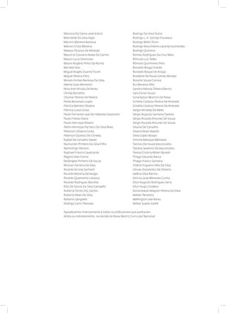 Mariana Da Gama Leite Inácio
Marineide Da Silva Ioppi
Martins Moreira Barbosa
Márvio Cristo Moreira
Mateus Picanço De Almeida
Maurício Cassiano Ikeda Do Carmo
Mauro Lucio Honorato
Mauro Rogério Pinto Da Rocha
Michele Dias
Miguel Angelo Duarte Ticom
Miguel Pereira Filho
Moisés Fontes Barbosa Da Silva
Nelma Goes Monteiro
Nisia Ines Arruda De Abreu
Olinda Barcellos
Otomar Pereira De Pereira
Paola Bonanato Lopes
Patrícia Barreto Oliveira
Patricia Luiza Costa
Paulo Fernando Leal De Holanda Cavalcanti
Paulo Freitas Viana
Paulo Henrique Ribeiro
Pedro Henrique Pacheco Da Silva Alves
Peterson Oliveira Costa
Peterson Queiroz De Ornelas
Rafael De Carvalho Xavier
Raimundo Pinheiro Da Silva Filho
Ramodrigo Peruniz
Raphael Franco Cavalcante
Regina Silva Futino
Resângela Pinheiro De Sousa
Rhonan Ferreira Da Silva
Ricardo Accioly Gerhard
Ricardo Moreira De Vargas
Ricardo Quemento Lobasso
Ricardo Rodrigues Barcelar
Rita De Cássia Da Silva Campello
Roberta Torres Dos Santos
Roberto Alves Da Silva
Roberto Sangaleti
Rodrigo Canci Pierosan
Rodrigo Da Silva Dutra
Rodrigo L. A. Gontijo Foureaux
Rodrigo Mohr Picon
Rodrigo Nascimento Lacerda Guimarães
Rodrigo Quintino
Romeu Rodrigues Da Cruz Neto
Rômulo Luis Telles
Rômulo Quinhones Pires
Ronaldo Braga Charlet
Ronaldo Roque De Araújo
Roselene De Paula Gomes Moraes
Rossilio Souza Correia
Rui Moreira Félix
Sandra Heloisa Oliveira Barros
Sara Farias Souza
Scharlyston Martins De Paiva
Scheilla Cardoso Pereira De Andrade
Scheilla Cardoso Pereira De Andrade
Sergio Almeida De Mello
Sérgio Augusto Santana Tavares
Sérgio Ricardo Antunes De Souza
Sérgio Ricardo Antunes De Souza
Silvane De Carvalho
Silvano Alves Rabelo
Silvio Lopez Novais
Simone Marques Menezes
Tarcísio De Souza Vasconcelos
Tatiana Severino De Vasconcelos
Tereza Cristina Albieri Baraldi
Thiago Eduardo Barca
Thiago Franco Santana
Tibério Trigueiro Félix Da Silva
Ulisses Doratiotto De Oliveira
Valéria Silva Ramos
Vinicius José Menezes Cunha
Vitor Augusto Rodrigues Serra
Vitor Hugo Cordeiro
Konarzewski Wagner Pereira Da Silva
Walter Parizotto
Wellington Leal Abreu
Wilker Soares Sodré
Agradecemos imensamente a todos os profissionais que auxiliaram,
direta ou indiretamente, na revisão da Nova Matriz Curricular Nacional.
 