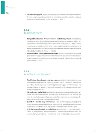 PRINCÍPIOS DA MATRIZ
38
• Didático-pedagógico: os princípios deste grupo orientam as ações e atividades re-
ferentes aos processos de planejamento, execução e avaliação utilizados nas ações
formativas dos profissionais da área de segurança pública.
1.3.1
PRINCÍPIOS ÉTICOS
• Compatibilidade entre direitos humanos e eficiência policial: as habilidades
operativas a serem desenvolvidas pelas ações formativas de segurança pública ne-
cessitam estar respaldadas pelos instrumentos legais de proteção e defesa dos di-
reitos humanos, pois direitos humanos e eficiência policial são compatíveis entre si
e mutuamente necessários. Esta compatibilidade expressa a relação existente entre
o Estado Democrático de Direito e o cidadão.
• Compreensão e valorização das diferenças: as ações formativas de segurança
pública devem propiciar o acesso a conteúdos conceituais, procedimentais e atitu-
dinais que valorizem os direitos humanos e a cidadania, enfatizando o respeito à
pessoa e à justiça social.
1.3.2
PRINCÍPIOS EDUCACIONAIS
• Flexibilidade, diversificação e transformação: as ações formativas de segurança
pública devem ser entendidas como um processo aberto, complexo e diversificado
que reflete, desafia e provoca transformações na concepção e implementação das
políticas públicas de segurança, contribuindo para a construção de novos paradig-
mas culturais e estruturais.
• Abrangência e capilaridade: as ações formativas de segurança pública devem al-
cançar o maior número possível de instituições, de profissionais e de pessoas, por
meio da articulação de estratégias que possibilitem processos de multiplicação, fa-
zendo uso de tecnologias e didáticas apropriadas.
• Qualidade e atualização permanente: as ações formativas de segurança pública
devem ser submetidas periodicamente a processos de avaliação e monitoramento
sistemático, garantindo, assim, a qualidade e a excelência das referidas ações.
• Articulação, continuidade e regularidade: a consistência e a coerência dos pro-
cessos de planejamento, acompanhamento e avaliação das ações formativas de-
vem ser alcançadas mediante o investimento na formação de docentes e na consti-
1.3
 