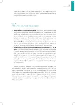 PRINCÍPIOS DA MATRIZ
39
tuição de uma rede de informações e inter-relações que possibilitem disseminar os
referenciais das políticas democráticas de segurança pública e alimentar o diálogo
enriquecedor entre as diversas experiências.
1.3.3
PRINCÍPIOS DIDÁTICO-PEDAGÓGICOS
• Valorização do conhecimento anterior: os processos de desenvolvimento das
ações didático-pedagógicas devem possibilitar a reflexão crítica sobre as questões
que emergem ou que resultem das práticas dos indivíduos, das instituições e do cor-
po social, levando em consideração os conceitos, as representações, as vivências
próprias dos saberes dos profissionais da área de segurança pública, concretamente
envolvidos nas experiências que vivenciam no cotidiano da profissão.
• Universalidade: os conceitos, doutrinas e metodologias que fazem parte do currí-
culo das ações formativas de segurança pública devem ser veiculados de forma pa-
dronizada, levando-se em consideração a diversidade que caracteriza o país.
• Interdisciplinaridade, transversalidade e reconstrução democrática de sa-
beres: interdisciplinaridade e transversalidade são duas dimensões metodológicas
- modo de se trabalhar conhecimento - em torno das quais o professor pode uti-
lizar o currículo diferentemente do modelo tradicional, contribuindo, assim, para
a excelência humana, por meio das diversas possibilidades de interação, e para a
excelência acadêmica, por meio do uso de situações de aprendizagem mais signifi-
cativas. Essas abordagens permitem que as áreas temáticas e os eixos articuladores
sejam trabalhados de forma sistêmica, ou seja, a partir da interrelação dos campos
de conhecimentos.
É válido ressaltar que os diversos itinerários formativos a serem elaborados com
base no referencial da Matriz devem contemplar os direitos humanos, a partir das abor-
dagens interdisciplinar e transversal. Ou seja, os temas relacionados aos direitos huma-
nos, principalmente os vinculados à diferença sociocultural de gênero, de orientação
sexual, de etnia, de origem e de geração, devem perpassar todas as disciplinas, trazen-
do à tona valores humanos e questões que estabelecem uma relação dialógica entre os
campos de conhecimentos trabalhados nas ações formativas dos profissionais da área
de segurança pública.
1.3
 