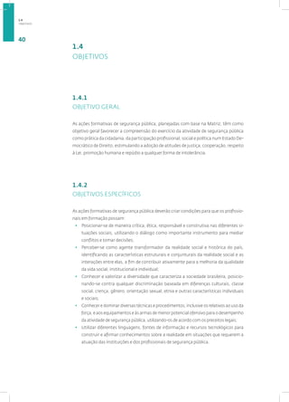 OBJETIVOS
40
1.4
OBJETIVOS
1.4.1
OBJETIVO GERAL
As ações formativas de segurança pública, planejadas com base na Matriz, têm como
objetivo geral favorecer a compreensão do exercício da atividade de segurança pública
como prática da cidadania, da participação profissional, social e política num Estado De-
mocrático de Direito, estimulando a adoção de atitudes de justiça, cooperação, respeito
à Lei, promoção humana e repúdio a qualquer forma de intolerância.
1.4.2
OBJETIVOS ESPECÍFICOS
As ações formativas de segurança pública deverão criar condições para que os profissio-
nais em formação possam:
• Posicionar-se de maneira crítica, ética, responsável e construtiva nas diferentes si-
tuações sociais, utilizando o diálogo como importante instrumento para mediar
conflitos e tomar decisões;
• Perceber-se como agente transformador da realidade social e histórica do país,
identificando as características estruturais e conjunturais da realidade social e as
interações entre elas, a fim de contribuir ativamente para a melhoria da qualidade
da vida social, institucional e individual;
• Conhecer e valorizar a diversidade que caracteriza a sociedade brasileira, posicio-
nando-se contra qualquer discriminação baseada em diferenças culturais, classe
social, crença, gênero, orientação sexual, etnia e outras características individuais
e sociais;
• Conhecer e dominar diversas técnicas e procedimentos, inclusive os relativos ao uso da
força, e aos equipamentos e às armas de menor potencial ofensivo para o desempenho
da atividade de segurança pública, utilizando-os de acordo com os preceitos legais;
• Utilizar diferentes linguagens, fontes de informação e recursos tecnológicos para
construir e afirmar conhecimentos sobre a realidade em situações que requerem a
atuação das instituições e dos profissionais de segurança pública.
1.4
 
