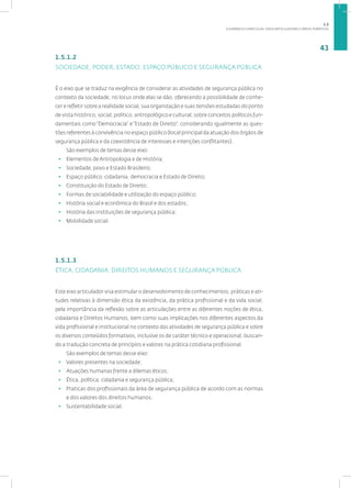 A DINÂMICA CURRICULAR: EIXOS ARTICULADORES E ÁREAS TEMÁTICAS
43
1.5.1.2
SOCIEDADE, PODER, ESTADO, ESPAÇO PÚBLICO E SEGURANÇA PÚBLICA
É o eixo que se traduz na exigência de considerar as atividades de segurança pública no
contexto da sociedade, no locus onde elas se dão, oferecendo a possibilidade de conhe-
cer e refletir sobre a realidade social, sua organização e suas tensões estudadas do ponto
de vista histórico, social, político, antropológico e cultural; sobre conceitos políticos fun-
damentais como “Democracia” e “Estado de Direito”, considerando igualmente as ques-
tões referentes à convivência no espaço público (local principal da atuação dos órgãos de
segurança pública e da coexistência de interesses e intenções conflitantes).
São exemplos de temas desse eixo:
• Elementos de Antropologia e de História;
• Sociedade, povo e Estado Brasileiro;
• Espaço público, cidadania, democracia e Estado de Direito;
• Constituição do Estado de Direito;
• Formas de sociabilidade e utilização do espaço público;
• História social e econômica do Brasil e dos estados;
• História das instituições de segurança pública;
• Mobilidade social.
1.5.1.3
ÉTICA, CIDADANIA, DIREITOS HUMANOS E SEGURANÇA PÚBLICA
Este eixo articulador visa estimular o desenvolvimento de conhecimentos, práticas e ati-
tudes relativas à dimensão ética da existência, da prática profissional e da vida social,
pela importância da reflexão sobre as articulações entre as diferentes noções de ética,
cidadania e Direitos Humanos, bem como suas implicações nos diferentes aspectos da
vida profissional e institucional no contexto das atividades de segurança pública e sobre
os diversos conteúdos formativos, inclusive os de caráter técnico e operacional, buscan-
do a tradução concreta de princípios e valores na prática cotidiana profissional.
São exemplos de temas desse eixo:
• Valores presentes na sociedade;
• Atuações humanas frente a dilemas éticos;
• Ética, política, cidadania e segurança pública;
• Praticas dos profissionais da área de segurança pública de acordo com as normas
e dos valores dos direitos humanos;
• Sustentabilidade social.
1.5
 