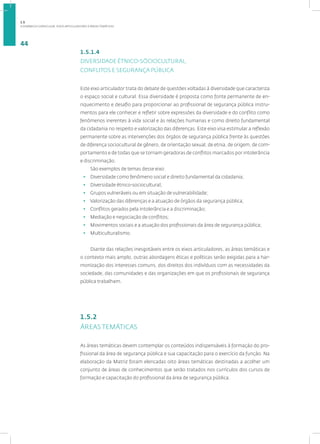 A DINÂMICA CURRICULAR: EIXOS ARTICULADORES E ÁREAS TEMÁTICAS
44
1.5.1.4
DIVERSIDADE ÉTNICO-SÓCIOCULTURAL,
CONFLITOS E SEGURANÇA PÚBLICA
Este eixo articulador trata do debate de questões voltadas à diversidade que caracteriza
o espaço social e cultural. Essa diversidade é proposta como fonte permanente de en-
riquecimento e desafio para proporcionar ao profissional de segurança pública instru-
mentos para ele conhecer e refletir sobre expressões da diversidade e do conflito como
fenômenos inerentes à vida social e às relações humanas e como direito fundamental
da cidadania no respeito e valorização das diferenças. Este eixo visa estimular a reflexão
permanente sobre as intervenções dos órgãos de segurança pública frente às questões
de diferença sociocultural de gênero, de orientação sexual, de etnia, de origem, de com-
portamento e de todas que se tornam geradoras de conflitos marcados por intolerância
e discriminação.
São exemplos de temas desse eixo:
• Diversidade como fenômeno social e direito fundamental da cidadania;
• Diversidade étnico-sociocultural;
• Grupos vulneráveis ou em situação de vulnerabilidade;
• Valorização das diferenças e a atuação de órgãos da segurança pública;
• Conflitos gerados pela intolerância e a discriminação;
• Mediação e negociação de conflitos;
• Movimentos sociais e a atuação dos profissionais da área de segurança pública;
• Multiculturalismo.
Diante das relações inesgotáveis entre os eixos articuladores, as áreas temáticas e
o contexto mais amplo, outras abordagens éticas e políticas serão exigidas para a har-
monização dos interesses comuns, dos direitos dos indivíduos com as necessidades da
sociedade, das comunidades e das organizações em que os profissionais de segurança
pública trabalham.
1.5.2
ÁREAS TEMÁTICAS
As áreas temáticas devem contemplar os conteúdos indispensáveis à formação do pro-
fissional da área de segurança pública e sua capacitação para o exercício da função. Na
elaboração da Matriz foram elencadas oito áreas temáticas destinadas a acolher um
conjunto de áreas de conhecimentos que serão tratados nos currículos dos cursos de
formação e capacitação do profissional da área de segurança pública.
1.5
 