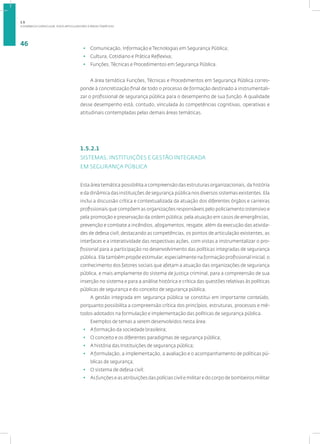 A DINÂMICA CURRICULAR: EIXOS ARTICULADORES E ÁREAS TEMÁTICAS
46
• Comunicação, Informação e Tecnologias em Segurança Pública;
• Cultura, Cotidiano e Prática Reflexiva;
• Funções, Técnicas e Procedimentos em Segurança Pública.
A área temática Funções, Técnicas e Procedimentos em Segurança Pública corres-
ponde à concretização final de todo o processo de formação destinado a instrumentali-
zar o profissional de segurança pública para o desempenho de sua função. A qualidade
desse desempenho está, contudo, vinculada às competências cognitivas, operativas e
atitudinais contempladas pelas demais áreas temáticas.
1.5.2.1
SISTEMAS, INSTITUIÇÕES E GESTÃO INTEGRADA
EM SEGURANÇA PÚBLICA
Esta área temática possibilita a compreensão das estruturas organizacionais, da história
e da dinâmica das instituições de segurança pública nos diversos sistemas existentes. Ela
inclui a discussão crítica e contextualizada da atuação dos diferentes órgãos e carreiras
profissionais que compõem as organizações responsáveis pelo policiamento ostensivo e
pela promoção e preservação da ordem pública; pela atuação em casos de emergências,
prevenção e combate a incêndios, afogamentos, resgate, além da execução das ativida-
des de defesa civil; destacando as competências, os pontos de articulação existentes, as
interfaces e a interatividade das respectivas ações, com vistas a instrumentalizar o pro-
fissional para a participação no desenvolvimento das políticas integradas de segurança
pública. Ela também propõe estimular, especialmente na formação profissional inicial, o
conhecimento dos fatores sociais que afetam a atuação das organizações de segurança
pública, e mais amplamente do sistema de justiça criminal, para a compreensão de sua
inserção no sistema e para a análise histórica e crítica das questões relativas às políticas
públicas de segurança e do conceito de segurança pública.
A gestão integrada em segurança pública se constitui em importante conteúdo,
porquanto possibilita a compreensão crítica dos princípios, estruturas, processos e mé-
todos adotados na formulação e implementação das políticas de segurança pública.
Exemplos de temas a serem desenvolvidos nesta área:
• A formação da sociedade brasileira;
• O conceito e os diferentes paradigmas de segurança pública;
• A história das Instituições de segurança pública;
• A formulação, a implementação, a avaliação e o acompanhamento de políticas pú-
blicas de segurança;
• O sistema de defesa civil;
• As funções e as atribuições das polícias civil e militar e do corpo de bombeiros militar
1.5
 