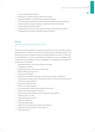 A DINÂMICA CURRICULAR: EIXOS ARTICULADORES E ÁREAS TEMÁTICAS
47
em uma sociedade democrática;
• A filosofia e os modelos de policiamento comunitário;
• A gestão integrada e a interatividade em segurança pública;
• O controle democrático externo e interno das instituições de segurança pública;
• O poder de polícia, o poder da polícia e o poder discricionário do policial;
• A administração e o serviço público;
• A gestão de recursos humanos, os planos de carreira e as relações de trabalho;
• O planejamento estratégico aplicado à segurança pública.
1.5.2.2
VIOLÊNCIA, CRIME E CONTROLE SOCIAL
Esta área temática estabelece um espaço de conhecimento crítico e reflexivo atinente
aos fenômenos da violência e do crime em suas várias formas, proporcionando a com-
preensão das diversas maneiras e graus da sociedade organizar (ou não) o controle des-
sas manifestações, incluindo o entendimento da diferença entre a modalidade jurídi-
co-penal de tratar a violência e outras modalidades e a abordagem interdisciplinar da
violência e da criminalidade.
Exemplos de temas a serem desenvolvidos nesta área:
• Sociologia da violência;
• Violência estrutural, institucional, interpessoal;
• Mídia, violência e (in)segurança;
• Noções de criminologia;
• Processos criminógenos, psicologia criminal e das interações conflituosas;
• Sistema penal, processos de criminalização e práticas institucionais de tratamento
dos autores de atos delitivos;
• Jovens em conflito com a lei;
• Violência e corrupção policial;
• Crime organizado: análise crítica da gênese e estruturas;
• Violência da escola e violência na escola;
• Violência e grupos vulneráveis ou em situação de vulnerabiliade;
• Violência contra a mulher;
• Exploração sexual comercial;
• Violência no trânsito;
• Tráfico de drogas ilegais;
• Violência contra negros (afro-brasileiros) e indígenas;
• Violência contra população em situação de rua;
• Tráfico de Pessoas.
1.5
 