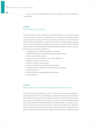 A DINÂMICA CURRICULAR: EIXOS ARTICULADORES E ÁREAS TEMÁTICAS
48
Para o Corpo de Bombeiros Militar essa área explorará o tema Psicologia das
Emergências.
1.5.2.3
CONHECIMENTOS JURÍDICOS
Esta área temática propicia a reflexão crítica sobre o direito como construção cultural
e sobre os direitos humanos e sua implementação, com vista à atuação profissional de
segurança pública no Estado Democrático de Direito, implicando no conhecimento do
ordenamento jurídico brasileiro, seus princípios e normas, com destaque para a legisla-
ção pertinente às atividades dos profissionais da área de segurança pública, de forma
não associada às demais perspectivas de compreensão da realidade, tanto no processo
formativo quanto na prática profissional.
Exemplos de temas a serem desenvolvidos nesta área:
• Fundamentos jurídicos da atividade policial e bombeiro militar;
• Direito, sua concepção e função;
• Direitos humanos, sua história e instrumentos de garantia;
• Elementos de direito constitucional;
• Elementos de direito administrativo;
• Elementos de direto penal e direito processual penal;
• Legislações especiais aplicáveis no âmbito da segurança pública;
• Proteção ambiental;
• Aspectos jurídicos e legais da legislação antirracista;
• Persecução penal.
1.5.2.4
MODALIDADES DE GESTÃO DE CONFLITOS E EVENTOS CRÍTICOS
Esta área temática propõe favorecer o domínio do conhecimento e das modalidades ne-
cessárias para lidar com as conflitualidades, que demandam procedimentos e técnicas
diferenciadas de atuação preventiva e reativa, incluindo o estudo de técnicas de media-
ção, negociação, gradientes do uso da força, entre outras. Dada a complexidade dessas
situações de conflito, é fundamental que sejam considerados o foco, o contexto e os en-
volvidos, para que as decisões sejam tomadas de forma responsável, eficaz, legítima e
legal.A análise das situações de conflito deve ser realizada no interior dos grupos, incen-
tivando o desenvolvimento de equipes, o planejamento integrado e o comportamento
1.5
 