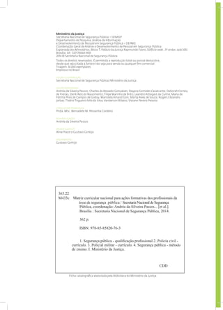 Ministério da Justiça
Secretaria Nacional de Segurança Pública – SENASP
Departamento de Pesquisa, Análise da Informação
e Desenvolvimento de Pessoal em Segurança Pública – DEPAID
Coordenação Geral de Análise e Desenvolvimento de Pessoal em Segurança Pública
Esplanada dos Ministérios, Bloco T, Palácio da Justiça Raymundo Faoro, Edifício sede , 5º andar, sala 500.
Brasília, DF, CEP 70064-900
2014 © Secretaria Nacional de Segurança Pública
Todos os direitos reservados. É permitida a reprodução total ou parcial desta obra,
desde que seja citada a fonte e não seja para venda ou qualquer fim comercial.
Tiragem: 8.000 exemplares
Impresso no Brasil
EDIÇÃO E DISTRIBUIÇÃO
Secretaria Nacional de Segurança Pública /Ministério da Justiça
EQUIPE RESPONSÁVEL
Andréa da Silveira Passos; Charles de Azevedo Gonçalves; Dayane Gomides Cavalcante; Deborah Correia
de Freitas; Derik Reis do Nascimento; Filipe Marinho de Brito; Leandro Arbogast da Cunha; Maria de
Fátima Pires de Campos de Godoy; Maristela Amaral Gois; Marta Alves de Souza; Rogers Elizandro
Jarbas; Tibério Trigueiro Felix da Silva; Vanderson Ribeiro; Viviane Pereira Peixoto
CONSULTORA PEDAGÓGICA
Profa. MSc. Bernadete M. Pessanha Cordeiro
REVISÃO E EDIÇÃO
Andréa da Silveira Passos
PROJETO GRÁFICO
Aline Piazzi e Gustavo Gontijo
DIAGRAMAÇÃO
Gustavo Gontijo
Ficha catalográfica elaborada pela Biblioteca do Ministério da Justiça
363.22
M433c Matriz curricular nacional para ações formativas dos profissionais da
área de segurança pública / Secretaria Nacional de Segurança
Pública, coordenação: Andréa da Silveira Passos... [et al.].
Brasília : Secretaria Nacional de Segurança Pública, 2014.
362 p.
ISBN: 978-85-85820-76-3
            1. Segurança pública - qualificação profissional 2. Policia civil -
currículo. 3. Policial militar - currículo. 4. Segurança pública - método
de ensino. I. Ministério da Justiça.
CDD
 