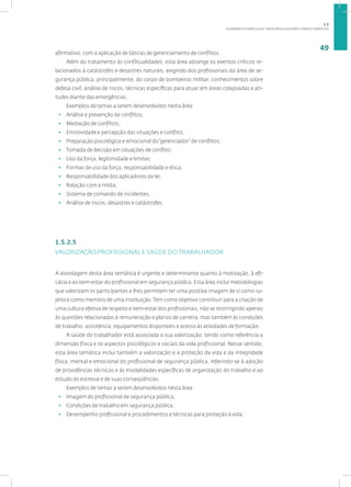 A DINÂMICA CURRICULAR: EIXOS ARTICULADORES E ÁREAS TEMÁTICAS
49
afirmativo, com a aplicação de táticas de gerenciamento de conflitos.
Além do tratamento às conflitualidades, esta área abrange os eventos críticos re-
lacionados à catástrofes e desastres naturais, exigindo dos profissionais da área de se-
gurança pública, principalmente, do corpo de bombeiros militar, conhecimentos sobre
defesa civil, análise de riscos, técnicas específicas para atuar em áreas colapsadas e ati-
tudes diante das emergências.
Exemplos de temas a serem desenvolvidos nesta área:
• Análise e prevenção de conflitos;
• Mediação de conflitos;
• Emotividade e percepção das situações e conflito;
• Preparação psicológica e emocional do“gerenciador” de conflitos;
• Tomada de decisão em situações de conflito;
• Uso da força, legitimidade e limites;
• Formas de uso da força, responsabilidade e ética;
• Responsabilidade dos aplicadores da lei;
• Relação com a mídia;
• Sistema de comando de incidentes;
• Análise de riscos, desastres e catástrofes.
1.5.2.5
VALORIZAÇÃO PROFISSIONAL E SAÚDE DO TRABALHADOR
A abordagem desta área temática é urgente e determinante quanto à motivação, à efi-
cácia e ao bem-estar do profissional em segurança pública. Esta área inclui metodologias
que valorizam os participantes e lhes permitem ter uma positiva imagem de si como su-
jeito e como membro de uma instituição. Tem como objetivo contribuir para a criação de
uma cultura efetiva de respeito e bem-estar dos profissionais, não se restringindo apenas
às questões relacionadas à remuneração e planos de carreira, mas também às condições
de trabalho, assistência, equipamentos disponíveis e acesso às atividades de formação.
A saúde do trabalhador está associada a sua valorização, tendo como referência a
dimensão física e os aspectos psicológicos e sociais da vida profissional. Nesse sentido,
esta área temática inclui também a valorização e a proteção da vida e da integridade
física, mental e emocional do profissional de segurança pública, referindo-se à adoção
de providências técnicas e às modalidades específicas de organização do trabalho e ao
estudo do estresse e de suas conseqüências.
Exemplos de temas a serem desenvolvidos nesta área:
• Imagem do profissional de segurança pública;
• Condições de trabalho em segurança pública;
• Desempenho profissional e procedimentos e técnicas para proteção à vida;
1.5
 