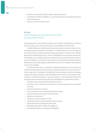 A DINÂMICA CURRICULAR: EIXOS ARTICULADORES E ÁREAS TEMÁTICAS
50
• Conceito de saúde para o profissional em segurança pública;
• Condições de trabalho saudáveis e o uso de equipamentos de proteção individual e
coletiva adequados;
• Exercício e condicionamento físico.
1.5.2.6
COMUNICAÇÃO, INFORMAÇÃO E TECNOLOGIAS
EM SEGURANÇA PÚBLICA
Esta área temática inclui conteúdos relativos aos princípios, procedimentos e técnicas
da comunicação, isto é, dos processos de troca e transferência de informação.
É imprescindível para o profissional de segurança pública conhecer e utilizar, de ma-
neira eficaz, legal e eticamente sustentável, o complexo sistema de comunicação que
constitui e estrutura o próprio Sistema de segurança pública. Esta área inclui a aborda-
gem geral dos diferentes princípios, meios e modalidades de comunicação, destacando-
-se entre eles a comunicação verbal e não-verbal e a factual, fundamentais para a intera-
ção com o público, e a comunicação escrita e de massa, designando as diversas técnicas
de difusão de informação ligadas ao desenvolvimento técnico-científico e destinadas ao
conjunto da sociedade.
Esta área abrange, ainda, o estudo das modalidades específicas de comunicação, de
caráter intrainstitucional e interinstitucional, indispensáveis para o funcionamento do sis-
tema de segurança. Contempla as atividades formativas relativas às diversas tecnologias
utilizadas em segurança pública, sejam elas ligadas diretamente à comunicação de infor-
mações ou às demais atividades em segurança pública, numa visão de aprendizado das
tecnologias não-associadas da discussão sobre a finalidade e/ou procedimento policial.
Exemplos de temas a serem desenvolvidos nesta área:
• Princípios, meios e formas de comunicação: da comunicação oral à comunicação
de massa;
• Comunicação verbal e corporal;
• Comunicação de massa e sistema de segurança pública;
• Sistemas de telecomunicações interno e externo;
• Registro de ocorrências;
• Estatística criminal e análise criminal;
• Geoprocessamento e atuação policial no locus urbano;
• Gestão das novas tecnologias da informação;
• Atividades, operações e análise de Inteligência;
• Controle democrático e atividades de Inteligência.
1.5
 