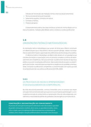 ORIENTAÇÕES TEÓRICO-METODOLÓGICAS
52
métodos de intervenção e de mediação; formas e técnicas de patrulhamento)
• Técnicas de atendimento pré-hospitalar;
• Salvamentos aquático, terrestre e em altura;
• Combate a incêndio;
• Produtos perigosos.
O desenvolvimento teórico das áreas temáticas se dará em íntima relação com os
eixos articuladores, mediados pela reflexão sobre o cotidiano e a prática profissional.
1.6
ORIENTAÇÕES TEÓRICO-METODOLÓGICAS
As orientações teórico-metodológicas que servem de fonte para a Matriz constituem
um referencial para que os educadores e técnicos possam planejar, realizar e acompa-
nhar as ações de formação e capacitação dos profissionais da área de segurança pública.
O referencial teórico-metodológico da Matriz está calcado em um paradigma que
concebe a formação e a capacitação como um processo complexo e contínuo de desen-
volvimento de competências. Ele busca estimular os profissionais da área de segurança
pública a buscarem atualização profissional, relacionada à área de atuação e ao desem-
penho das funções, necessária para acompanhar as exigências da sociedade contempo-
rânea, tornando-se profissionais competentes e compromissados com aquilo que está
no campo de ação das suas práticas profissionais (SCHÖN, 2000).
1.6.1
OS PROCESSOS DE ENSINO E APRENDIZAGEM E
O DESENVOLVIMENTO DE COMPETÊNCIAS
Na visão educacional pretendida, o ensino é entendido como um processo que requer
uma ação intencional do educador para que ocorra a promoção da aprendizagem, a cons-
trução/reconstrução do conhecimento e a apropriação crítica da cultura elaborada, con-
siderando a necessidade de padrões de qualidades e de abrangência a princípios éticos.
construção e reconstrução do conhecimento
Os processos de construção/reconstrução do conhecimento estão relacionados à capacidade
de aprender continuamente e envolvem, dentre outras, as capacidades de análise, síntese,
crítica e criação, a partir da exploração de diferentes perspectivas na interpretação da
realidade, frente a desafios e situações problematizadoras relacionadas à área de atuação.
1.6
 