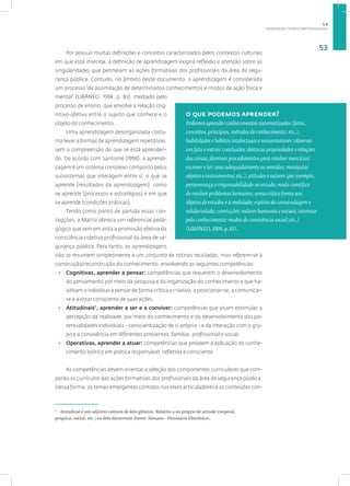 ORIENTAÇÕES TEÓRICO-METODOLÓGICAS
53
Por possuir muitas definições e conceitos caracterizados pelos contextos culturais
em que está inserida, a definição de aprendizagem exigirá reflexão e atenção sobre as
singularidades que permeiam as ações formativas dos profissionais da área de segu-
rança pública. Contudo, no âmbito deste documento, a aprendizagem é considerada
um processo “de assimilação de determinados conhecimentos e modos de ação física e
mental” (LIBÂNEO, 1994, p. 83), mediado pelo
processo de ensino, que envolve a relação cog-
nitivo-afetiva entre o sujeito que conhece e o
objeto do conhecimento.
Uma aprendizagem desorganizada costu-
ma levar a formas de aprendizagem repetitivas,
sem a compreensão do que se está aprenden-
do. De acordo com Santomé (1998), a aprendi-
zagem é um sistema complexo composto pelos
subsistemas que interagem entre si: o que se
aprende (resultados da aprendizagem), como
se aprende (processos e estratégias) e em que
se aprende (condições práticas).
Tendo como ponto de partida essas con-
cepções, a Matriz oferece um referencial peda-
gógico que tem em vista a promoção efetiva da
consciência coletiva profissional da área de se-
gurança pública. Para tanto, as aprendizagens
não se resumem simplesmente a um conjunto de rotinas recicladas, mas referem-se à
construção/reconstrução do conhecimento, envolvendo as seguintes competências:
• Cognitivas, aprender a pensar: competências que requerem o desenvolvimento
do pensamento por meio da pesquisa e da organização do conhecimento e que ha-
bilitam o indivíduo a pensar de forma crítica e criativa, a posicionar-se, a comunicar-
se e a estar consciente de suas ações.
• Atitudinais7
, aprender a ser e a conviver: competências que visam estimular a
percepção da realidade, por meio do conhecimento e do desenvolvimento das po-
tencialidades individuais - conscientização de si próprio - e da interação com o gru-
po e a convivência em diferentes ambientes: familiar, profissional e social.
• Operativas, aprender a atuar: competências que preveem a aplicação do conhe-
cimento teórico em prática responsável, refletida e consciente.
As competências devem orientar a seleção dos componentes curriculares que com-
porão os currículos das ações formativas dos profissionais da área de segurança pública.
Dessa forma, os temas emergentes contidos nos eixos articuladores e os conteúdos con-
7
Atitudinal é um adjetivo comum de dois gêneros. Relativo a ou próprio de atitude (corporal,
psíquica, social, etc.) ou dela decorrente (Fonte: Houaiss - Dicionário Eletrônico).
o que podemos aprender?
Podemos aprender conhecimentos sistematizados (fatos,
conceitos, princípios, métodos de conhecimento; etc.);
habilidades e hábitos intelectuais e sensormotores (observar
um fato e extrair conclusões; destacar propriedades e relações
das coisas; dominar procedimentos para resolver exercícios;
escrever e ler; usar adequadamente os sentidos; manipular
objetos e instrumentos; etc.); atitudes e valores (por exemplo,
perseverança e responsabilidade no estudo; modo científico
de resolver problemas humanos; senso crítico frente aos
objetos de estudos e à realidade; espírito de camaradagem e
solidariedade; convicções; valores humanos e sociais; interesse
pelo conhecimento; modos de convivência social; etc.)
(LIBÂNEO, 2004, p. 83).
1.6
 
