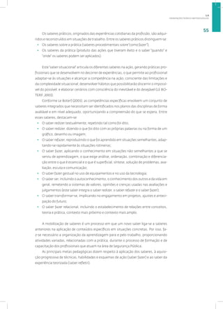 ORIENTAÇÕES TEÓRICO-METODOLÓGICAS
55
Os saberes práticos, originados das experiências cotidianas da profissão, são adqui-
ridos e reconstruídos em situações de trabalho. Entre os saberes práticos distinguem-se:
• Os saberes sobre a prática (saberes procedimentais sobre“como fazer”);
• Os saberes da prática (produto das ações que tiveram êxito e o saber “quando” e
“onde” os saberes podem ser aplicados).
Este“saber situacional” articula os diferentes saberes na ação, gerando práticas pro-
fissionais que se desenvolvem no decorrer de experiências, o que permite ao profissional
adaptar-se às situações e alcançar a competência na ação, consciente das limitações e
da complexidade situacional; desenvolver hábitos que possibilitarão discernir o impossí-
vel do possível; e elaborar cenários com consciência do inevitável e do desejável (LE BO-
TERF, 2003).
Conforme Le Boterf (2003), as competências específicas envolvem um conjunto de
saberes integrados que necessitam ser identificados nos planos das disciplinas de forma
avaliável e em nível adequado, oportunizando a compreensão do que se espera. Entre
esses saberes, destacam-se:
• O saber redizer textualmente, repetindo tal como foi dito;
• O saber redizer, dizendo o que foi dito com as próprias palavras ou na forma de um
gráfico, desenho ou imagem;
• O saber refazer, reproduzindo o que foi aprendido em situações semelhantes, adap-
tando-se rapidamente às situações rotineiras;
• O saber fazer, aplicando o conhecimento em situações não semelhantes a que se
serviu de aprendizagem, o que exige análise, ordenação, combinação e diferencia-
ção entre o que é essencial e o que é superficial, síntese, solução de problemas, ava-
liação, escuta e comunicação;
• O saber fazer gestual no uso de equipamentos e no uso da tecnologia;
• O saber ser, incluindo o autoconhecimento, o conhecimento dos outros e da vida em
geral, remetendo a sistemas de valores, opiniões e crenças usadas nas avaliações e
julgamentos (este saber integra o saber redizer, o saber refazer e o saber fazer);
• O saber transformar-se, implicando no engajamento em projetos, ajustes e anteci-
pação do futuro;
• O saber fazer relacional, incluindo o estabelecimento de relações entre conceitos,
teoria e prática, contexto mais próximo e contexto mais amplo.
A mobilização de saberes é um processo em que um novo saber liga-se a saberes
anteriores na aplicação de conteúdos específicos em situações concretas. Por isso, fa-
z-se necessário a organização da aprendizagem para e pelo trabalho, proporcionando
atividades variadas, relacionadas com a prática, durante o processo de formação e de
capacitação dos profissionais que atuam na área de Segurança Pública.
As principais metas pedagógicas dizem respeito à aplicação dos saberes, à aquisi-
ção progressiva de técnicas, habilidades e esquemas de ação (saber fazer) e ao saber da
experiência teorizada (saber refletir).
1.6
 