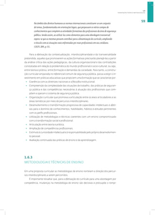 ORIENTAÇÕES TEÓRICO-METODOLÓGICAS
59
No âmbito dos direitos humanos as normas internacionais constituem-se um conjunto
de temas, fundamentados em orientações legais, que perpassam os vários campos de
conhecimentos que compõem as atividades formativas dos profissionais da área de segurança
pública. Sendo assim, ao utilizá-las como elementos para uma abordagem transversal
espera-se que as mesmas possam contribuir para a dinamização do currículo, ampliando
o vínculo com as situações reais enfrentadas por esses profissionais em seu cotidiano.
(CICV, 2011, p. 13).
Para a efetivação da contextualização, interdisciplinaridade e da transversalidade
pretendida, aqueles que promoverem as ações formativas precisarão planejá-las a partir
da análise crítica das ações pedagógicas, da cultura organizacional e das contradições
constatadas em relação à problemática do mundo profissional e socio-cultural, ou seja,
entre teoria e prática, entre formação e demandas da sociedade. Para tanto, a constru-
ção curricular amparada no referencial comum de segurança pública, passa a exigir o in-
vestimento em práticas educativas que propiciem uma formação que se caracterize por:
• Coerência com as diretrizes nacionais e a filosofia institucional.
• Compreensão da complexidade das situações de trabalho, das práticas de seguran-
ça pública e das competências necessárias à atuação dos profissionais que com-
põem e operam o sistema de segurança pública.
• Organização curricular que promova a articulação entre os eixos articuladores e as
áreas temáticas por meio de percursos interdisciplinares.
• Desenvolvimento e transformação progressiva de capacidades intelectuais e afeti-
vas para o domínio de conhecimentos, habilidades, hábitos e atitudes pertinentes
com os perfis profissionais.
• Utilização de metodologias e técnicas coerentes com um ensino compromissado
com a transformação social e profissional.
• Articulação entre teoria e prática.
• Ampliação de competências profissionais.
• Estímulo à curiosidade intelectual e à responsabilidade pelo próprio desenvolvimen-
to pessoal.
• Avaliação continuada das práticas de ensino e da aprendizagem.
1.6.3
METODOLOGIA E TÉCNICAS DE ENSINO
Em uma proposta curricular as metodologias de ensino norteiam a direção dos percur-
sos interdisciplinares a serem percorridos.
É importante ressaltar que, para a efetivação do currículo para uma abordagem por
competência, mudanças na metodologia de ensino são decisivas e pressupõe o rompi-
1.6
 