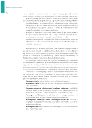 ORIENTAÇÕES TEÓRICO-METODOLÓGICAS
60
mento com práticas docentes conservadoras e a exigência de espaços para a reflexão e dis-
cussão, pelos docentes e discentes, na efetivação de uma práxis pedagógica mais humana.
A metodologia de ensino exposta neste documento está baseada nos pontos desta-
cadosporPerrenoud(1999),exigindo,assim,osseguintesmovimentosinterdependentes:
• A mobilização para a aprendizagem deve ser guiada pelo interesse, pela busca de
conhecimento e pela articulação com a realidade, tendo como referência necessi-
dades e interesses institucionais e pessoais e a análise do conhecimento anterior
para a reformulação de conceitos, ações e atitudes.
• A desconstrução/reconstrução do conhecimento deve se dar pelo desenvolvimento
da capacidade para análise, síntese, crítica e criação, a partir da exploração de dife-
rentes situações vivenciadas na realidade e da reflexão sobre a ação.
• A avaliação da própria ação e produção (pelo discente) deve acontecer a partir da
reflexão sobre as ações e sobre os resultados alcançados, identificando avanços, re-
produções e retrocessos.
A contextualização, a interdisciplinaridade e a transversalidade proporcionam o
questionamento da realidade e a ação dos policiais e dos bombeiros em formação sobre
ela. No processo de ensino, esse questionamento/ação se dá pela aplicação de técnicas
que possam criar condições para que o aluno seja capaz de utilizar os conhecimentos e o
foco das várias disciplinas na compreensão e solução de problemas.
São as situações problematizadoras que mobilizam os saberes e geram esquemas de
ação, filtros pessoais que tornam as situações compreensíveis, envolvendo esquemas de per-
cepção, decisão e avaliação, contribuindo para que os policiais e os bombeiros em formação
desenvolvamoanalisar,orefletir,ojustificar,consideradosmetacompetênciasimprescindíveis
na construção da autonomia intelectual e, principalmente, nas atuações destes profissionais.
Tendo por base as abordagens que orientam as atividades de um“treinamento poli-
cial” propostas por Rosenbaum (1994), destacam-se, a seguir, as que poderão contribuir
para a seleção e exploração das situações problematizadoras nas ações formativas de
policiais e de bombeiros, se necessário:
• Abordagem local: os problemas devem ser resolvidos onde aparecem;
• Abordagem criativa: a utilização de meios criativos e não convencionais na reso-
lução de problemas;
• Abordagem estrutural, policiamento orientado por problemas: a resolução de
problemas deve se basear na análise de causas estruturais, na consideração de to-
dos os fatores subjacentes e nos meios disponíveis de criação de segurança;
• Abordagem multifator: a consideração dos problemas sob o ponto de vista mais
geral e não apenas da abordagem da repressão ao combate ao crime;
• Abordagem da divisão do trabalho e abordagem cooperativa: considerar a
cooperação estratégica com instituições, autoridades, comunidades e pessoas na
resolução de problemas;
• Abordagem pró-ativa: considerar a capacidade de pensar sobre o problema antes
que o problema aconteça.
1.6
 