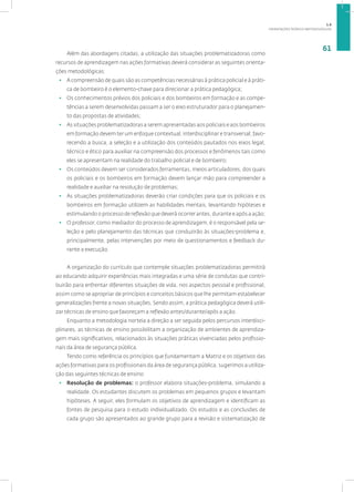 ORIENTAÇÕES TEÓRICO-METODOLÓGICAS
61
Além das abordagens citadas, a utilização das situações problematizadoras como
recursos de aprendizagem nas ações formativas deverá considerar as seguintes orienta-
ções metodológicas:
• A compreensão de quais são as competências necessárias à prática policial e à práti-
ca de bombeiro é o elemento-chave para direcionar a prática pedagógica;
• Os conhecimentos prévios dos policiais e dos bombeiros em formação e as compe-
tências a serem desenvolvidas passam a ser o eixo estruturador para o planejamen-
to das propostas de atividades;
• As situações problematizadoras a serem apresentadas aos policiais e aos bombeiros
em formação devem ter um enfoque contextual, interdisciplinar e transversal, favo-
recendo a busca, a seleção e a utilização dos conteúdos pautados nos eixos legal,
técnico e ético para auxiliar na compreensão dos processos e fenômenos tais como
eles se apresentam na realidade do trabalho policial e de bombeiro;
• Os conteúdos devem ser considerados ferramentas, meios articuladores, dos quais
os policiais e os bombeiros em formação devem lançar mão para compreender a
realidade e auxiliar na resolução de problemas;
• As situações problematizadoras deverão criar condições para que os policiais e os
bombeiros em formação utilizem as habilidades mentais, levantando hipóteses e
estimulando o processo de reflexão que deverá ocorrer antes, durante e após a ação;
• O professor, como mediador do processo de aprendizagem, é o responsável pela se-
leção e pelo planejamento das técnicas que conduzirão às situações-problema e,
principalmente, pelas intervenções por meio de questionamentos e feedback du-
rante a execução.
A organização do currículo que contemple situações problematizadoras permitirá
ao educando adquirir experiências mais integradas e uma série de condutas que contri-
buirão para enfrentar diferentes situações de vida, nos aspectos pessoal e profissional,
assim como se apropriar de princípios e conceitos básicos que lhe permitam estabelecer
generalizações frente a novas situações. Sendo assim, a prática pedagógica deverá utili-
zar técnicas de ensino que favoreçam a reflexão antes/durante/após a ação.
Enquanto a metodologia norteia a direção a ser seguida pelos percursos interdisci-
plinares, as técnicas de ensino possibilitam a organização de ambientes de aprendiza-
gem mais significativos, relacionados às situações práticas vivenciadas pelos profissio-
nais da área de segurança pública.
Tendo como referência os princípios que fundamentam a Matriz e os objetivos das
ações formativas para os profissionais da área de segurança pública, sugerimos a utiliza-
ção das seguintes técnicas de ensino:
• Resolução de problemas: o professor elabora situações-problema, simulando a
realidade. Os estudantes discutem os problemas em pequenos grupos e levantam
hipóteses. A seguir, eles formulam os objetivos de aprendizagem e identificam as
fontes de pesquisa para o estudo individualizado. Os estudos e as conclusões de
cada grupo são apresentados ao grande grupo para a revisão e sistematização de
1.6
 