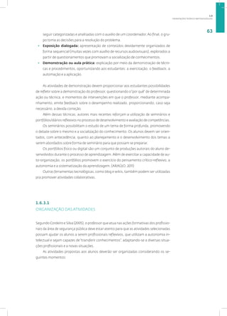 ORIENTAÇÕES TEÓRICO-METODOLÓGICAS
63
seguir categorizadas e analisadas com o auxilio de um coordenador. Ao final, o gru-
po toma as decisões para a resolução do problema.
• Exposição dialogada: apresentação de conteúdos devidamente organizados de
forma sequencial (muitas vezes com auxílio de recursos audiovisuais), explorados a
partir de questionamentos que promovam a socialização de conhecimentos.
• Demonstração ou aula prática: explicação por meio da demonstração de técni-
cas e procedimentos, oportunizando aos estudantes: a exercitação, o feedback, a
automação e a aplicação.
As atividades de demonstração devem proporcionar aos estudantes possibilidades
de refletir sobre a demonstração do professor, questionando o“por quê” de determinada
ação ou técnica, e momentos de intervenções em que o professor, mediante acompa-
nhamento, emite feedback sobre o desempenho realizado, proporcionando, caso seja
necessário, a devida correção.
Além dessas técnicas, autores mais recentes reforçam a utilização de seminários e
portfólios/diários reflexivos no processo de desenvolvimento e avaliação de competências.
Os seminários possibilitam o estudo de um tema de forma profunda, promovendo
o debate sobre o mesmo e a socialização do conhecimento. Os alunos devem ser orien-
tados, com antecedência, quanto ao planejamento e o desenvolvimento dos temas a
serem abordados sobre forma de seminário para que possam se preparar.
Os portfólios físico ou digital são um conjunto de produções autorais do aluno de-
senvolvidos durante o processo de aprendizagem. Além de exercitar a capacidade de au-
to-organização, os portfólios promovem o exercício do pensamento crítico-reflexivo, a
autonomia e a sistematização da aprendizagem. (ARAÚJO, 2011)
Outras ferramentas tecnológicas, como blog e wikis, também podem ser utilizadas
pra promover atividades colaborativas.
1.6.3.1
ORGANIZAÇÃO DAS ATIVIDADES
Segundo Cordeiro e Silva (2005), o professor que atua nas ações formativas dos profissio-
nais da área de segurança pública deve estar atento para que as atividades selecionadas
possam ajudar os alunos a serem profissionais reflexivos, que utilizam a autonomia in-
telectual e sejam capazes de“transferir conhecimentos”, adaptando-se a diversas situa-
ções profissionais e a novas situações.
As atividades propostas aos alunos deverão ser organizadas considerando os se-
guintes momentos:
1.6
 