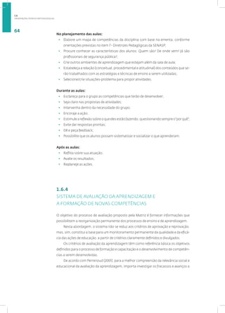 ORIENTAÇÕES TEÓRICO-METODOLÓGICAS
64
No planejamento das aulas:
• Elabore um mapa de competências da disciplina com base na ementa, conforme
orientações previstas no item 7 - Diretrizes Pedagógicas da SENASP;
• Procure conhecer as características dos alunos: Quem são? De onde vem? Já são
profissionais de segurança pública?;
• Crie outros ambientes de aprendizagem que estejam além da sala de aula;
• Estabeleça a relação (conceitual, procedimental e atitudinal) dos conteúdos que se-
rão trabalhados com as estratégias e técnicas de ensino a serem utilizadas;
• Selecione/crie situações-problema para propor atividades.
Durante as aulas:
• Esclareça para o grupo as competências que terão de desenvolver;
• Seja claro nas propostas de atividades;
• Intervenha dentro da necessidade do grupo;
• Encoraje a ação;
• Estimule a reflexão sobre o que eles estão fazendo, questionando sempre o“por quê”;
• Evite dar respostas prontas;
• Dê e peça feedback;
• Possibilite que os alunos possam sistematizar e socializar o que aprenderam.
Após as aulas:
• Reflita sobre sua atuação;
• Avalie os resultados;
• Replaneje as ações.
1.6.4
SISTEMA DE AVALIAÇÃO DA APRENDIZAGEM E
A FORMAÇÃO DE NOVAS COMPETÊNCIAS
O objetivo do processo de avaliação proposto pela Matriz é fornecer informações que
possibilitem a reorganização permanente dos processos de ensino e de aprendizagem.
Nesta abordagem, o sistema não se reduz aos critérios de aprovação e reprovação,
mas, sim, constitui a base para um monitoramento permanente da qualidade e da eficá-
cia das ações de educação, a partir de critérios claramente definidos e divulgados.
Os critérios de avaliação da aprendizagem têm como referência básica os objetivos
definidos para o processo de formação e capacitação e o desenvolvimento de competên-
cias a serem desenvolvidas.
De acordo com Perrenoud (2001), para a melhor compreensão da relevância social e
educacional da avaliação da aprendizagem, importa investigar os fracassos e avanços a
1.6
 