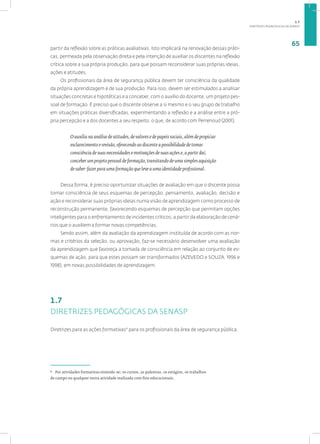 DIRETRIZES PEDAGÓGICAS DA SENASP
65
partir da reflexão sobre as práticas avaliativas. Isto implicará na renovação dessas práti-
cas, permeada pela observação direta e pela intenção de auxiliar os discentes na reflexão
crítica sobre a sua própria produção, para que possam reconsiderar suas próprias ideias,
ações e atitudes.
Os profissionais da área de segurança pública devem ter consciência da qualidade
da própria aprendizagem e de sua produção. Para isso, devem ser estimulados a analisar
situações concretas e hipotéticas e a conceber, com o auxílio do docente, um projeto pes-
soal de formação. É preciso que o discente observe a si mesmo e o seu grupo de trabalho
em situações práticas diversificadas, experimentando a reflexão e a análise entre a pró-
pria percepção e a dos docentes a seu respeito, o que, de acordo com Perrenoud (2001),
O auxilia na análise de atitudes, de valores e de papeis sociais, além de propiciar
esclarecimento e revisão, oferecendo ao discente a possibilidade de tomar
consciência de suas necessidades e motivações de suas ações e, a partir daí,
conceber um projeto pessoal de formação, transitando de uma simples aquisição
de saber-fazer para uma formação que leve a uma identidade profissional.
Dessa forma, é preciso oportunizar situações de avaliação em que o discente possa
tomar consciência de seus esquemas de percepção, pensamento, avaliação, decisão e
ação e reconsiderar suas próprias ideias numa visão de aprendizagem como processo de
reconstrução permanente, favorecendo esquemas de percepção que permitam opções
inteligentes para o enfrentamento de incidentes críticos, a partir da elaboração de cená-
rios que o auxiliem a formar novas competências.
Sendo assim, além da avaliação da aprendizagem instituída de acordo com as nor-
mas e critérios da seleção, ou aprovação, faz-se necessário desenvolver uma avaliação
da aprendizagem que favoreça a tomada de consciência em relação ao conjunto de es-
quemas de ação, para que estes possam ser transformados (AZEVEDO e SOUZA, 1996 e
1998), em novas possibilidades de aprendizagem.
1.7
DIRETRIZES PEDAGÓGICAS DA SENASP
Diretrizes para as ações formativas9
para os profissionais da área de segurança pública.
9
Por atividades formativas entende-se: os cursos, as palestras, os estágios, os trabalhos
de campo ou qualquer outra atividade realizada com fins educacionais.
1.7
 