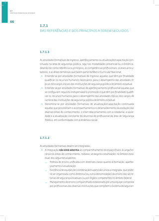 DIRETRIZES PEDAGÓGICAS DA SENASP
66
1.7.1
DAS REFERÊNCIAS E DOS PRINCÍPIOS A SEREM SEGUIDOS
1.7.1.1
As atividades formativas de ingresso, aperfeiçoamento ou atualização/capacitação con-
tinuada na área de segurança pública, seja nas modalidades presencial ou a distância,
deverão ter como referência os princípios, as competências profissionais, os eixos articu-
ladores, e as áreas temáticas que fazem parte da Matriz Curricular Nacional.
• Entende-se por atividades formativas de ingresso aquelas que têm por finalidade
qualificar os recursos humanos necessários para o desempenho das atividades tí-
picas dos cargos iniciais das instituições de segurança pública de âmbito estadual.
• Entende-se por atividades formativas de aperfeiçoamento profissional aquelas que
se configuram requisito indispensável à promoção e que têm por finalidade qualifi-
car os recursos humanos para o desempenho das atividades típicas dos cargos de
carreira das instituições de segurança pública de âmbito estadual.
• Denomina-se por atividades formativas de atualização/capacitação continuada
aquelas que possibilitam o acompanhamento e o desenvolvimento da evolução das
diversas áreas do conhecimento, o inter-relacionamento com a cidadania, a socie-
dade e a atualização constante da doutrina do profissional da área de Segurança
Pública, em conformidade com a dinâmica social.
1.7.1.2
As atividades formativas devem ser integradas.
• A integração não está adstrita ao compartilhamento do espaço físico, à carga ho-
rária e às áreas de conhecimento, todavia, se exigirá a observação, no âmbito esta-
dual, dos seguintes aspectos:
— Política de ensino unificada com diretrizes claras quanto à formação, aperfei-
çoamento e atualização.
— Existência de equipes de coordenação/supervisão única e integrada, que pode-
rá ser organizada como diretoria (ou outra denominação) de ensino das secre-
tarias de segurança estaduais ou por órgãos competentes no âmbito federal.
— Planejamento de ensino compartilhado e elaborado por uma equipe composta
por profissionais das diversas instituições que compõem o Sistema de Seguran-
1.7
 
