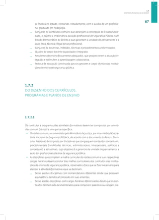 DIRETRIZES PEDAGÓGICAS DA SENASP
67
ça Pública no estado, contando, notadamente, com o auxílio de um profissio-
nal graduado em Pedagogia.
— Conjunto de conteúdos comuns que abranjam a concepção de Estado/Socie-
dade, o papel e a importância da ação profissional de Segurança Pública num
Estado Democrático de Direito e que garantam a unidade de pensamento e a
ação ética, técnica e legal desse profissional.
— Conjunto de doutrinas, métodos, técnicas e procedimentos uniformizados.
— Quadro de corpo docente capacitado e integrado.
— Ambientes de ensino fisicamente adequados, que proporcionem a atuação in-
tegrada e estimulem a aprendizagem colaborativa.
— Política de educação continuada para os gestores e corpo técnico das institui-
ções de ensino de segurança pública.
1.7.2
DO DESENHO DOS CURRÍCULOS,
PROGRAMAS E PLANOS DE ENSINO
1.7.2.1
Os currículos e programas das atividades formativas devem ser compostos por um nú-
cleo comum (básico) e uma parte específica.
• O núcleo comum, recomendado pelo Ministério da Justiça, por intermédio da Secre-
taria Nacional de Segurança Pública, de acordo com o documento da Matriz Curri-
cular Nacional, é composto por disciplinas que congreguem conteúdos conceituais,
procedimentais (habilidades técnicas, administrativas, interpessoais, políticas e
conceituais) e atitudinais, cujo objetivo é a garantia de unidade de pensamento e
ação dos profissionais da área de segurança pública.
• As disciplinas que compõem a malha curricular do núcleo comum e suas respectivas
cargas horárias devem constar das malhas curriculares dos currículos das institui-
ções de ensino de segurança pública, observado o foco que se fizer necessário para
atender a atividade formativa a que se destinam.
— Serão aceitas disciplinas com nomenclaturas diferentes desde que possuam
equivalência temática/conteúdo em suas ementas;
— Serão aceitas disciplinas com cargas horárias diferenciadas desde que os con-
teúdos tenham sido desmembrados para comporem palestras ou estejam pre-
1.7
 