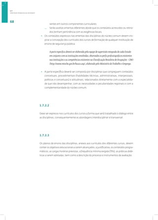 DIRETRIZES PEDAGÓGICAS DA SENASP
68
sentes em outros componentes curriculares.
— Serão aceitas ementas diferentes desde que os conteúdos acrescidos ou retira-
dos tenham pertinência com as exigências locais.
• Os conteúdos expressos nas ementas das disciplinas do núcleo comum devem ins-
pirar a concepção dos currículos dos cursos de formação de qualquer instituição de
ensino de segurança pública.
A parte específica deverá ser elaborada pela equipe de supervisão integrada de cada Estado
em conjunto com as instituições envolvidas, observados os perfis profissiográficos existentes
nas instituições e as competências existentes na Classificação Brasileira de Ocupações - CBO
(http://www.mtecbo.gov.br/busca.asp), elaborado pelo Ministério doTrabalho e Emprego.
• A parte específica deverá ser composta por disciplinas que congreguem conteúdos
conceituais, procedimentais (habilidades técnicas, administrativas, interpessoais,
políticas e conceituais) e atitudinais, relacionados diretamente com a especialida-
de que irão desempenhar, com as necessidades e peculiaridades regionais e com a
complementaridade do núcleo comum.
1.7.2.2
Deve ser expresso nos currículos dos cursos a forma que será trabalhado o diálogo entre
as disciplinas, consequentemente as abordagens interdisciplinar e transversal.
1.7.2.3
Os planos de ensino das disciplinas, anexos aos currículos dos diferentes cursos, devem
conter os objetivos educacionais a serem alcançados, a justificativa, os conteúdos progra-
máticos, as cargas horárias previstas, a frequência mínima exigida (75%), as práticas didá-
ticas a serem adotadas, bem como a descrição do processo e instrumentos de avaliação.
1.7
 