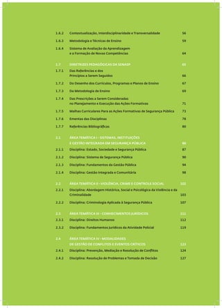 1.6.2 Contextualização, Interdisciplinaridade e Transversalidade 56
1.6.3 Metodologia e Técnicas de Ensino 59
1.6.4 Sistema de Avaliação da Aprendizagem
e a Formação de Novas Competências 64
1.7 DIRETRIZES PEDAGÓGICAS DA SENASP 65
1.7.1 Das Referências e dos
Princípios a Serem Seguidos 66
1.7.2 Do Desenho dos Currículos, Programas e Planos de Ensino 67
1.7.3 Da Metodologia de Ensino 69
1.7.4 Das Prescrições a Serem Consideradas
no Planejamento e Execução das Ações Formativas 71
1.7.5 Malhas Curriculares Para as Ações Formativas de Segurança Pública 73
1.7.6 Ementas das Disciplinas 78
1.7.7 Referências Bibliográficas 80
2.1 ÁREA TEMÁTICA I - SISTEMAS, INSTITUIÇÕES
E GESTÃO INTEGRADA EM SEGURANÇA PÚBLICA 86
2.1.1 Disciplina: Estado, Sociedade e Segurança Pública 87
2.1.2 Disciplina: Sistema de Segurança Pública 90
2.1.3 Disciplina: Fundamentos da Gestão Pública 94
2.1.4 Disciplina: Gestão Integrada e Comunitária 98
2.2 ÁREA TEMÁTICA II - VIOLÊNCIA, CRIME E CONTROLE SOCIAL 102
2.2.1 Disciplina: Abordagem Histórica, Social e Psicológica da Violência e da
Criminalidade 103
2.2.2 Disciplina: Criminologia Aplicada à Segurança Pública 107
2.3 ÁREA TEMÁTICA III - CONHECIMENTOS JURÍDICOS 111
2.3.1 Disciplina: Direitos Humanos 112
2.3.2 Disciplina: Fundamentos Jurídicos da Atividade Policial 119
2.4 ÁREA TEMÁTICA IV - MODALIDADES
DE GESTÃO DE CONFLITOS E EVENTOS CRÍTICOS 123
2.4.1 Disciplina: Prevenção, Mediação e Resolução de Conflitos 124
2.4.2 Disciplina: Resolução de Problemas e Tomada de Decisão 127
 