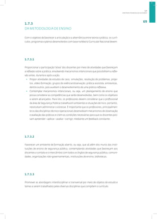 DIRETRIZES PEDAGÓGICAS DA SENASP
69
1.7.3
DA METODOLOGIA DE ENSINO
Com o objetivo de favorecer a articulação e a alternância entre teoria e prática, os currí-
culos, programas e planos desenvolvidos com base na Matriz Curricular Nacional devem:
1.7.3.1
Proporcionar a participação“ativa” dos discentes por meio de atividades que favoreçam
a reflexão sobre a prática, envolvendo mecanismos intencionais que possibilitem a refle-
xão antes, durante e após a ação.
• Propor atividades de estudos de caso, simulações, resolução de problemas, proje-
tos, vídeo-formação, grupos de vivência/observação, prática assistida, entrevistas,
dentre outros, pois auxiliam o desenvolvimento de uma prática reflexiva.
• Contemplar mecanismos intencionais, ou seja, um planejamento de ensino que
possa considerar as competências que serão desenvolvidas, bem como os objetivos
a serem alcançados. Para isto, os professores devem considerar que o profissional
da área de Segurança Pública trabalha em ambientes e situações de risco, portanto,
necessitam administrar o estresse. É importante que os professores, principalmen-
te os das disciplinas técnico-operacionais desenvolvam mecanismos de observação
e avaliação das práticas e criem as condições necessárias para que os discentes pos-
sam apreender - aplicar - avaliar - corrigir, mediante um feedback constante.
1.7.3.2
Favorecer um ambiente de formação aberto, ou seja, que vá além dos muros das insti-
tuições de ensino de segurança pública, contemplando atividades que favoreçam aos
discentes o contato e o intercâmbio com todos os órgãos de segurança pública, comuni-
dades, organizações não-governamentais, instituições de ensino, bibliotecas.
1.7.3.3
Promover as abordagens interdisciplinar e transversal por meio de objetos de estudo e
temas a serem trabalhados pelas diversas disciplinas que compõem o currículo.
1.7
 